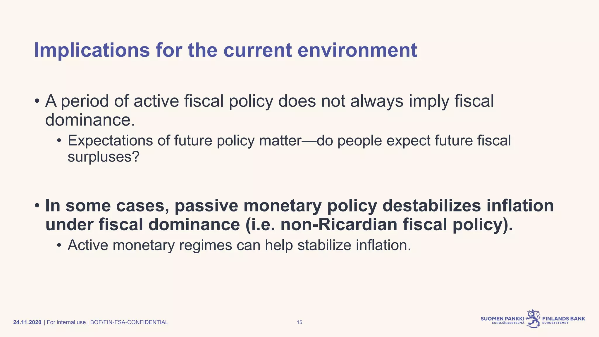 | For internal use | BOF/FIN-FSA-CONFIDENTIAL
Implications for the current environment
• A period of active fiscal policy does not always imply fiscal
dominance.
• Expectations of future policy matter—do people expect future fiscal
surpluses?
• In some cases, passive monetary policy destabilizes inflation
under fiscal dominance (i.e. non-Ricardian fiscal policy).
• Active monetary regimes can help stabilize inflation.
24.11.2020 15
 