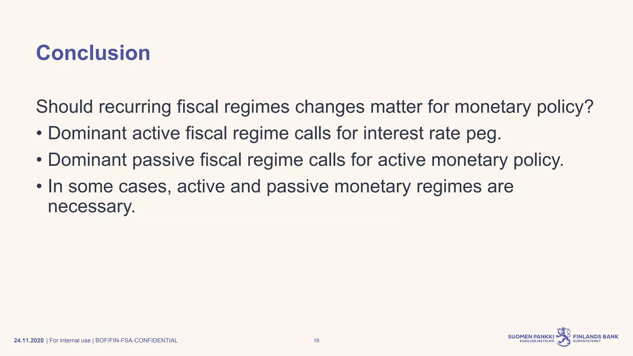 | For internal use | BOF/FIN-FSA-CONFIDENTIAL
Conclusion
Should recurring fiscal regimes changes matter for monetary policy?
• Dominant active fiscal regime calls for interest rate peg.
• Dominant passive fiscal regime calls for active monetary policy.
• In some cases, active and passive monetary regimes are
necessary.
24.11.2020 16
 