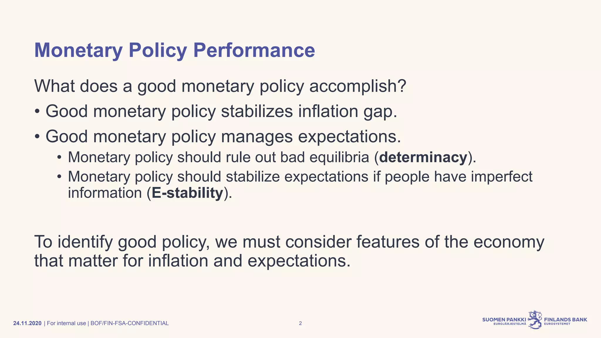| For internal use | BOF/FIN-FSA-CONFIDENTIAL
Monetary Policy Performance
What does a good monetary policy accomplish?
• Good monetary policy stabilizes inflation gap.
• Good monetary policy manages expectations.
• Monetary policy should rule out bad equilibria (determinacy).
• Monetary policy should stabilize expectations if people have imperfect
information (E-stability).
To identify good policy, we must consider features of the economy
that matter for inflation and expectations.
24.11.2020 2
 