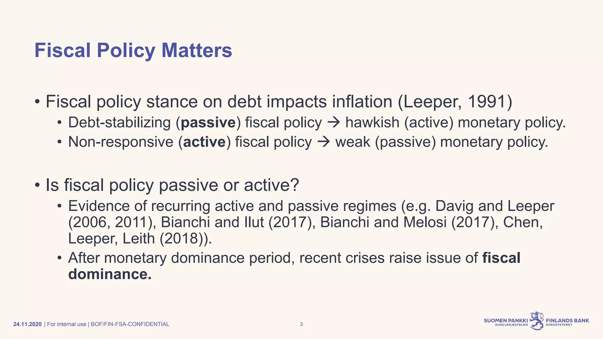 | For internal use | BOF/FIN-FSA-CONFIDENTIAL
Fiscal Policy Matters
• Fiscal policy stance on debt impacts inflation (Leeper, 1991)
• Debt-stabilizing (passive) fiscal policy → hawkish (active) monetary policy.
• Non-responsive (active) fiscal policy → weak (passive) monetary policy.
• Is fiscal policy passive or active?
• Evidence of recurring active and passive regimes (e.g. Davig and Leeper
(2006, 2011), Bianchi and Ilut (2017), Bianchi and Melosi (2017), Chen,
Leeper, Leith (2018)).
• After monetary dominance period, recent crises raise issue of fiscal
dominance.
24.11.2020 3
 