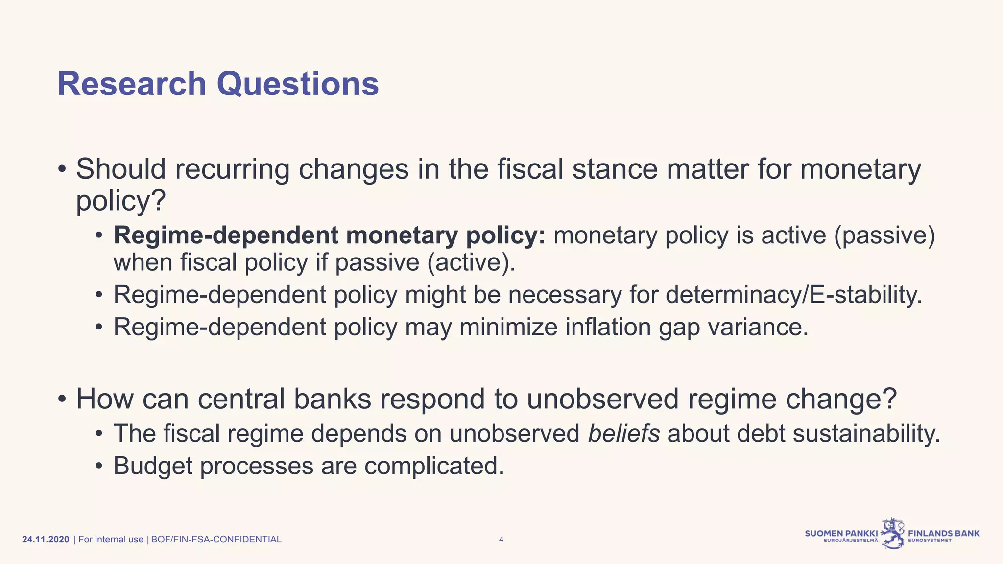 | For internal use | BOF/FIN-FSA-CONFIDENTIAL
Research Questions
• Should recurring changes in the fiscal stance matter for monetary
policy?
• Regime-dependent monetary policy: monetary policy is active (passive)
when fiscal policy if passive (active).
• Regime-dependent policy might be necessary for determinacy/E-stability.
• Regime-dependent policy may minimize inflation gap variance.
• How can central banks respond to unobserved regime change?
• The fiscal regime depends on unobserved beliefs about debt sustainability.
• Budget processes are complicated.
24.11.2020 4
 