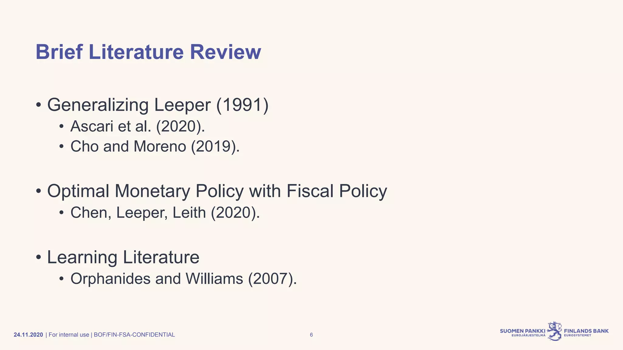 | For internal use | BOF/FIN-FSA-CONFIDENTIAL
Brief Literature Review
• Generalizing Leeper (1991)
• Ascari et al. (2020).
• Cho and Moreno (2019).
• Optimal Monetary Policy with Fiscal Policy
• Chen, Leeper, Leith (2020).
• Learning Literature
• Orphanides and Williams (2007).
24.11.2020 6
 