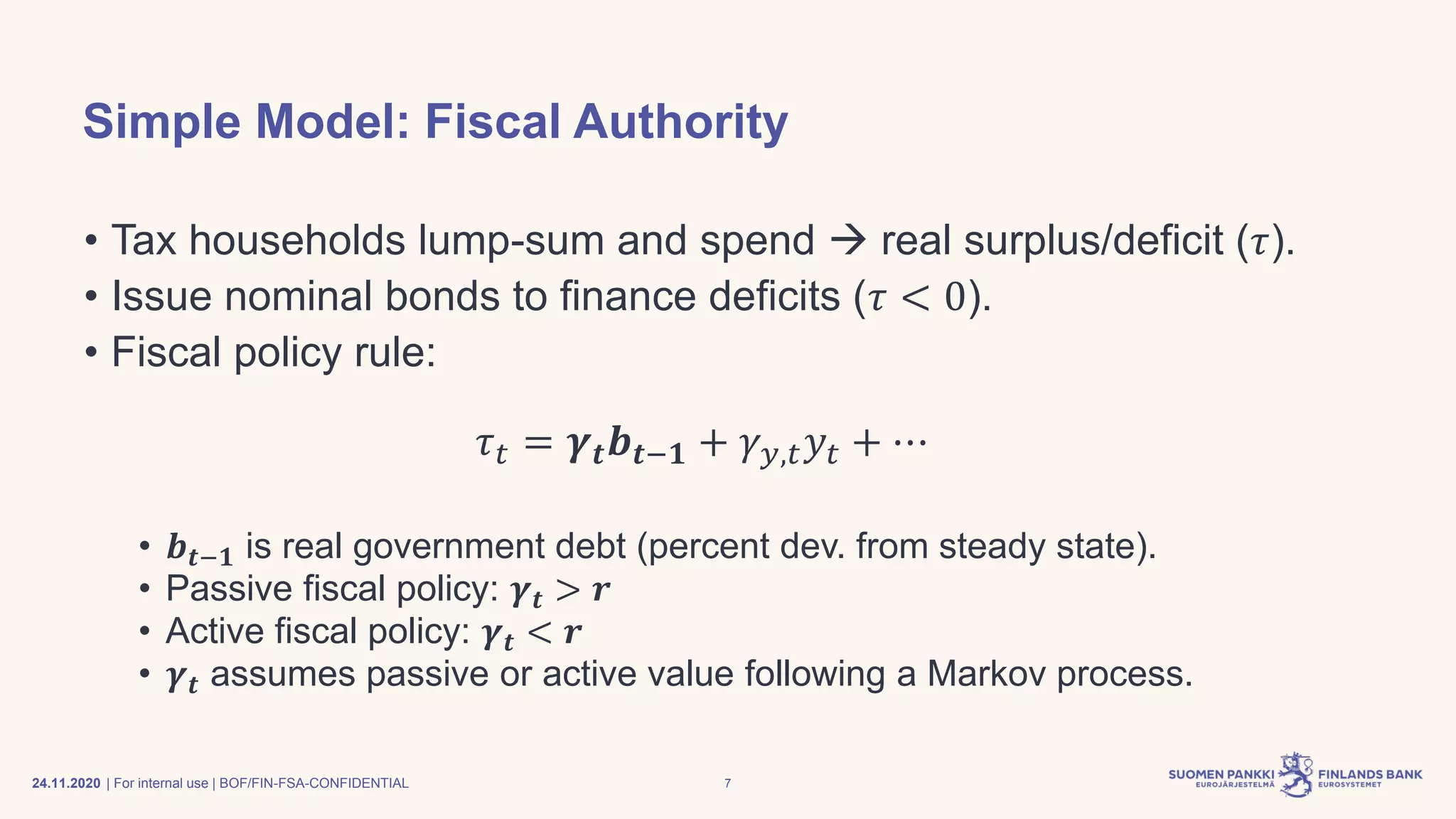 | For internal use | BOF/FIN-FSA-CONFIDENTIAL
Simple Model: Fiscal Authority
• Tax households lump-sum and spend → real surplus/deficit (𝜏).
• Issue nominal bonds to finance deficits (𝜏 < 0).
• Fiscal policy rule:
𝜏 𝑡 = 𝜸 𝒕 𝒃 𝒕−𝟏 + 𝛾 𝑦,𝑡 𝑦𝑡 + ⋯
• 𝒃 𝒕−𝟏 is real government debt (percent dev. from steady state).
• Passive fiscal policy: 𝜸 𝒕 > 𝒓
• Active fiscal policy: 𝜸 𝒕 < 𝒓
• 𝜸 𝒕 assumes passive or active value following a Markov process.
24.11.2020 7
 