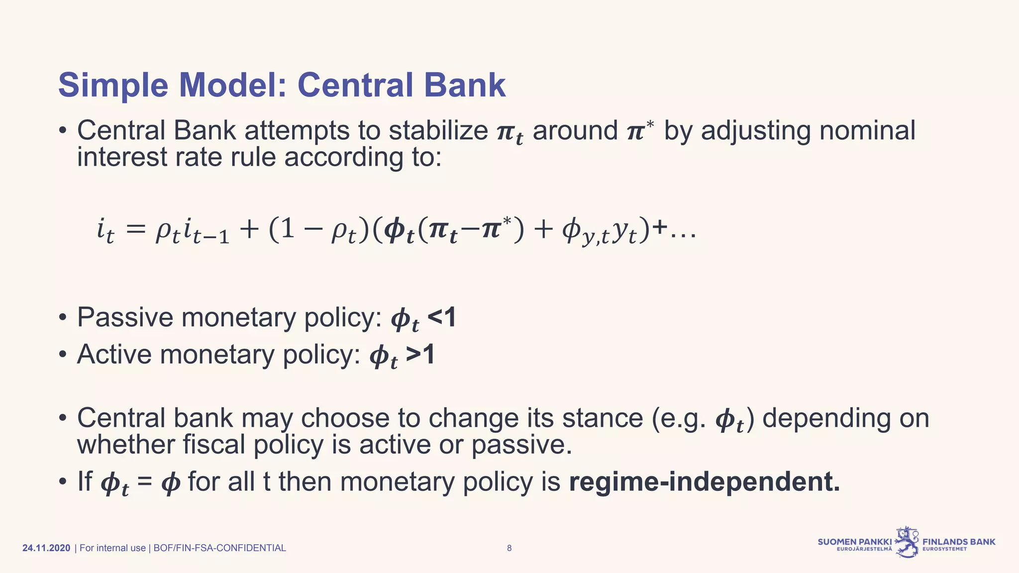 | For internal use | BOF/FIN-FSA-CONFIDENTIAL
Simple Model: Central Bank
• Central Bank attempts to stabilize 𝝅 𝒕 around 𝝅∗
by adjusting nominal
interest rate rule according to:
𝑖 𝑡 = 𝜌𝑡 𝑖 𝑡−1 + (1 − 𝜌𝑡)(𝝓 𝒕(𝝅 𝒕−𝝅∗
) + 𝜙 𝑦,𝑡 𝑦𝑡)+…
• Passive monetary policy: 𝝓 𝒕 <1
• Active monetary policy: 𝝓 𝒕 >1
• Central bank may choose to change its stance (e.g. 𝝓 𝒕) depending on
whether fiscal policy is active or passive.
• If 𝝓 𝒕 = 𝝓 for all t then monetary policy is regime-independent.
24.11.2020 8
 