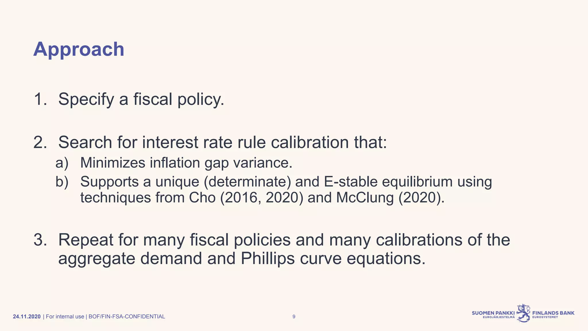 | For internal use | BOF/FIN-FSA-CONFIDENTIAL
Approach
1. Specify a fiscal policy.
2. Search for interest rate rule calibration that:
a) Minimizes inflation gap variance.
b) Supports a unique (determinate) and E-stable equilibrium using
techniques from Cho (2016, 2020) and McClung (2020).
3. Repeat for many fiscal policies and many calibrations of the
aggregate demand and Phillips curve equations.
24.11.2020 9
 