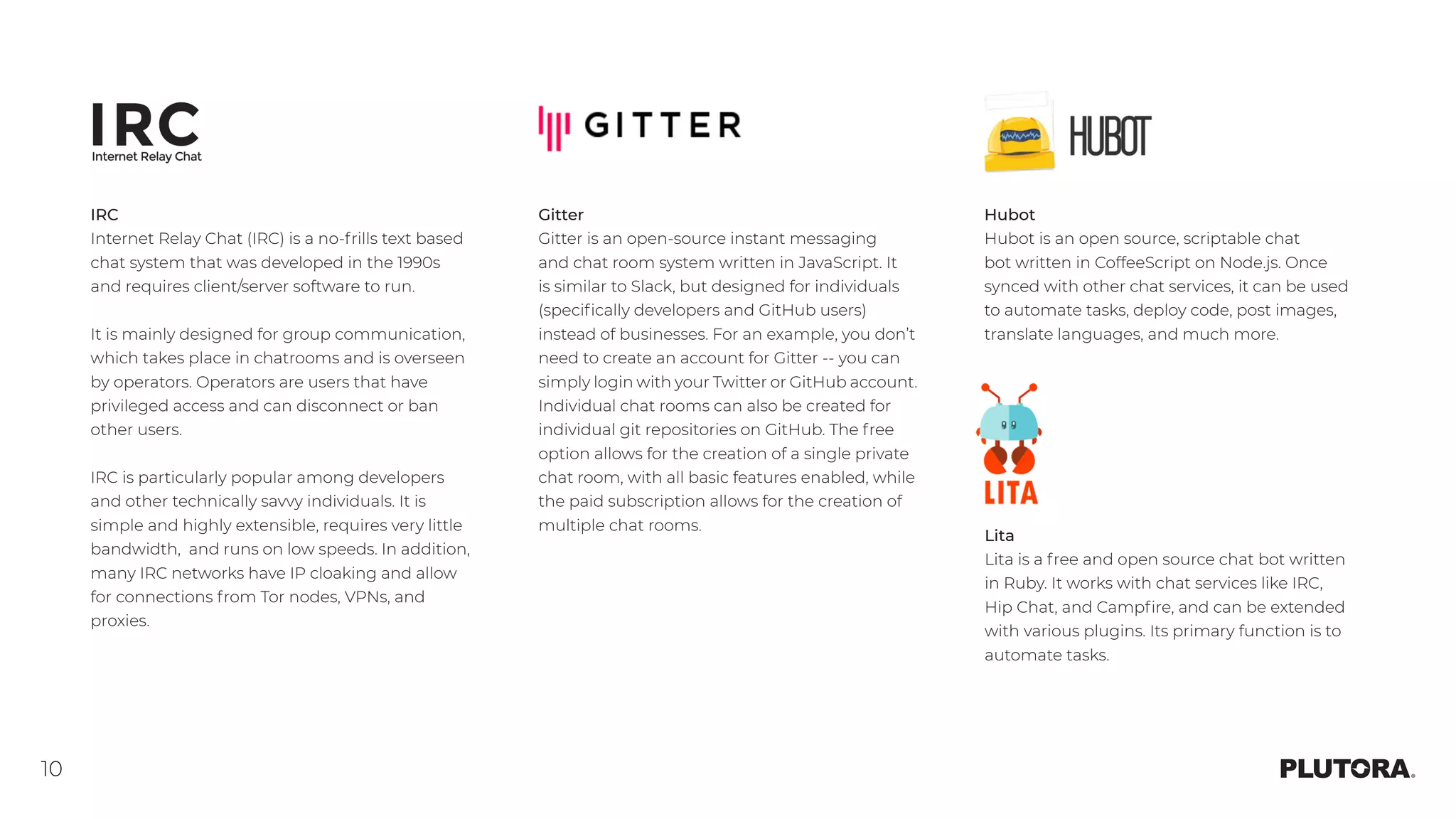 10
Hubot
Hubot is an open source, scriptable chat
bot written in CoffeeScript on Node.js. Once
synced with other chat services, it can be used
to automate tasks, deploy code, post images,
translate languages, and much more.
Gitter
Gitter is an open-source instant messaging
and chat room system written in JavaScript. It
is similar to Slack, but designed for individuals
(specifically developers and GitHub users)
instead of businesses. For an example, you don’t
need to create an account for Gitter -- you can
simply login with your Twitter or GitHub account.
Individual chat rooms can also be created for
individual git repositories on GitHub. The free
option allows for the creation of a single private
chat room, with all basic features enabled, while
the paid subscription allows for the creation of
multiple chat rooms. 
Lita
Lita is a free and open source chat bot written
in Ruby. It works with chat services like IRC,
Hip Chat, and Campfire, and can be extended
with various plugins. Its primary function is to
automate tasks.
IRC
Internet Relay Chat (IRC) is a no-frills text based
chat system that was developed in the 1990s
and requires client/server software to run.
It is mainly designed for group communication,
which takes place in chatrooms and is overseen
by operators. Operators are users that have
privileged access and can disconnect or ban
other users.
IRC is particularly popular among developers
and other technically savvy individuals. It is
simple and highly extensible, requires very little
bandwidth, and runs on low speeds. In addition,
many IRC networks have IP cloaking and allow
for connections from Tor nodes, VPNs, and
proxies. 
 
