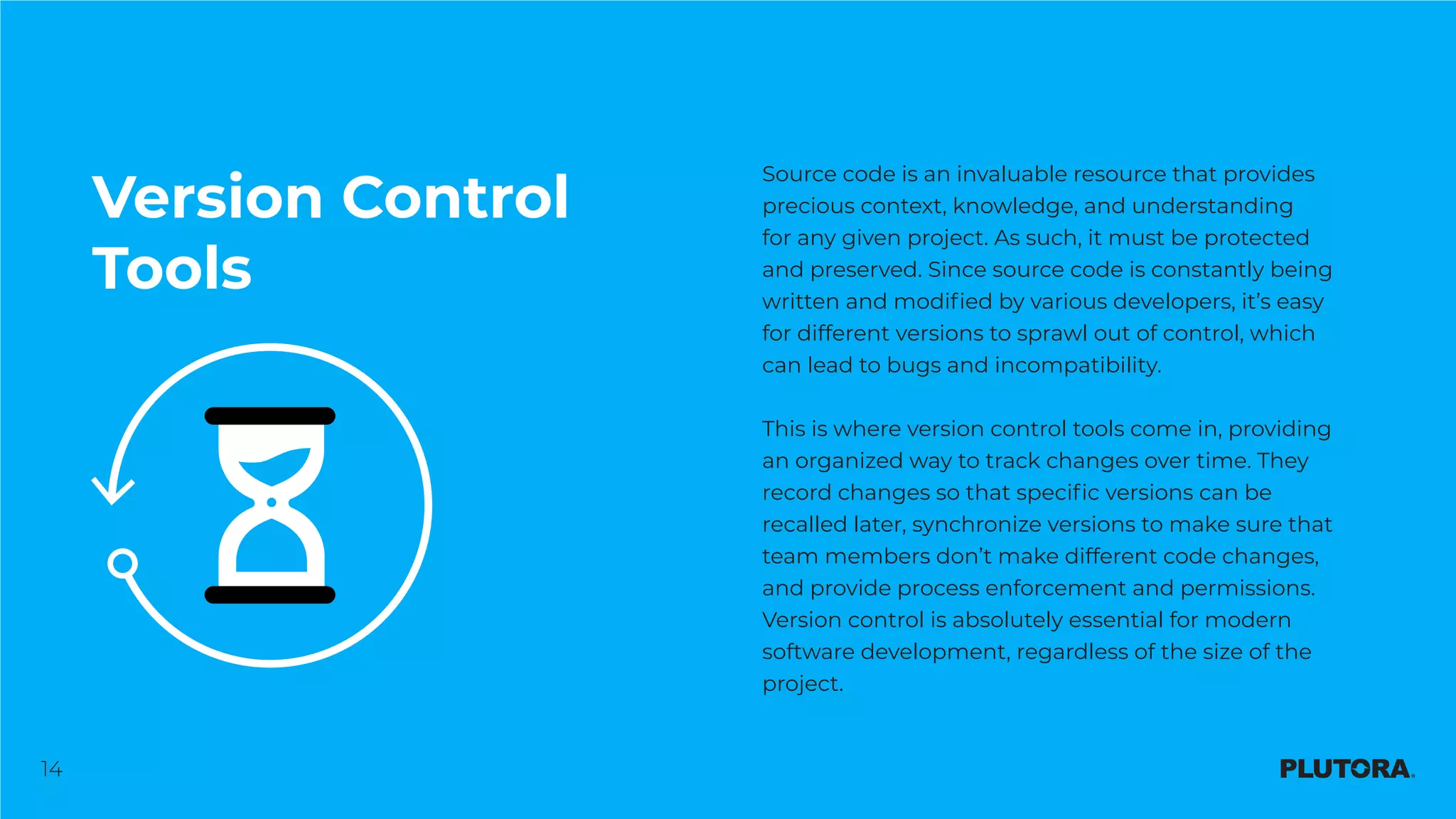 14
Version Control
Tools
Source code is an invaluable resource that provides
precious context, knowledge, and understanding
for any given project. As such, it must be protected
and preserved. Since source code is constantly being
written and modified by various developers, it’s easy
for different versions to sprawl out of control, which
can lead to bugs and incompatibility.
This is where version control tools come in, providing
an organized way to track changes over time. They
record changes so that specific versions can be
recalled later, synchronize versions to make sure that
team members don’t make different code changes,
and provide process enforcement and permissions.
Version control is absolutely essential for modern
software development, regardless of the size of the
project.
 