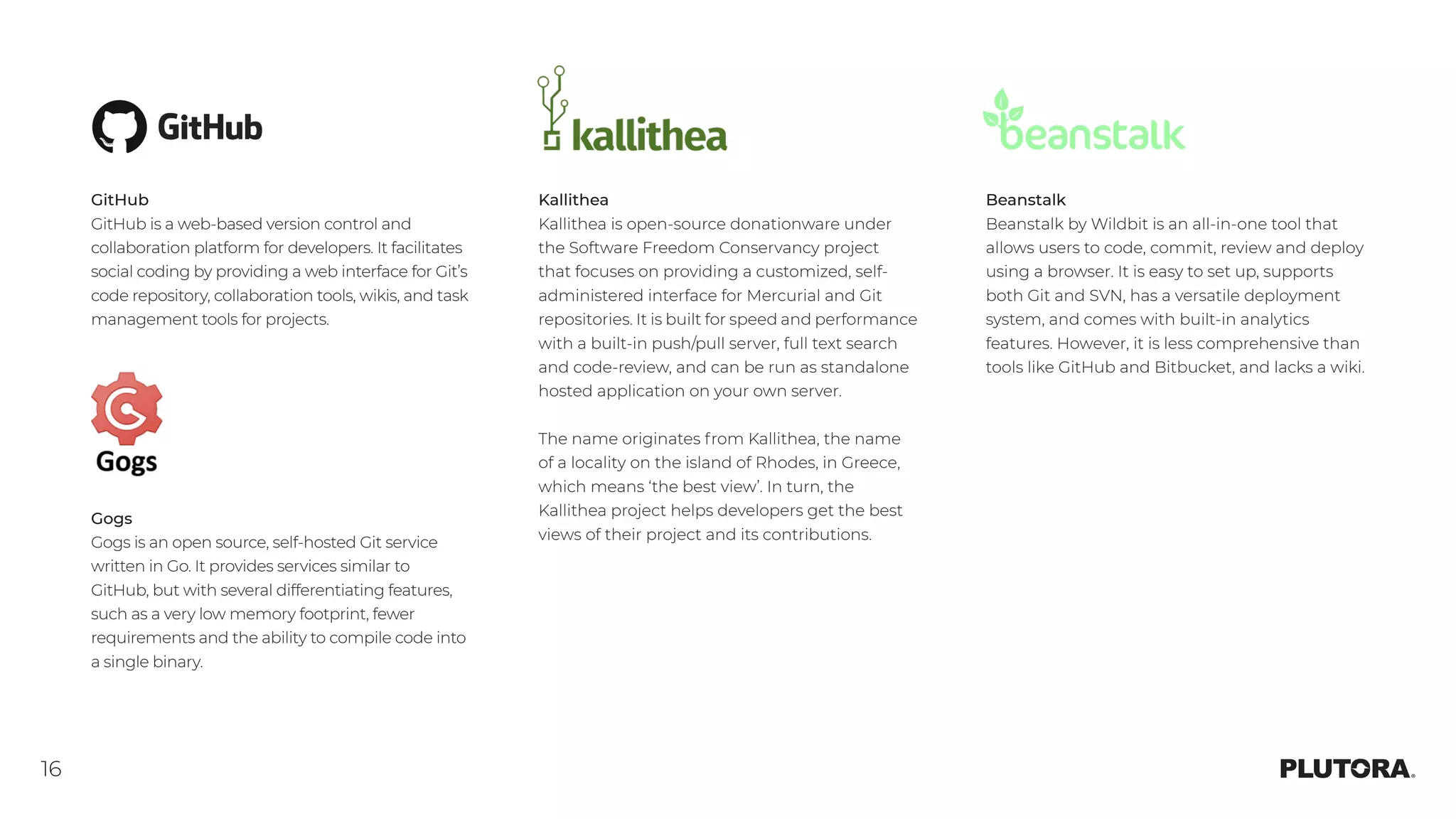 16
Beanstalk
Beanstalk by Wildbit is an all-in-one tool that
allows users to code, commit, review and deploy
using a browser. It is easy to set up, supports
both Git and SVN, has a versatile deployment
system, and comes with built-in analytics
features. However, it is less comprehensive than
tools like GitHub and Bitbucket, and lacks a wiki. 
Kallithea
Kallithea is open-source donationware under
the Software Freedom Conservancy project
that focuses on providing a customized, self-
administered interface for Mercurial and Git
repositories. It is built for speed and performance
with a built-in push/pull server, full text search
and code-review, and can be run as standalone
hosted application on your own server.
The name originates from Kallithea, the name
of a locality on the island of Rhodes, in Greece,
which means ‘the best view’. In turn, the
Kallithea project helps developers get the best
views of their project and its contributions. 
GitHub
GitHub is a web-based version control and
collaboration platform for developers. It facilitates
social coding by providing a web interface for Git’s
code repository, collaboration tools, wikis, and task
management tools for projects.
Gogs
Gogs is an open source, self-hosted Git service
written in Go. It provides services similar to
GitHub, but with several differentiating features,
such as a very low memory footprint, fewer
requirements and the ability to compile code into
a single binary.
 