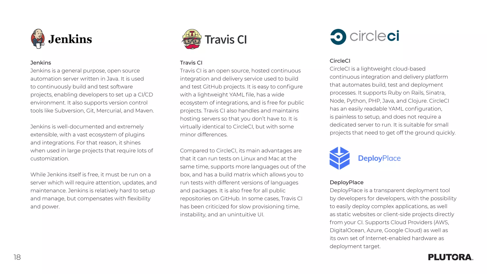 18
Jenkins
Jenkins is a general purpose, open source
automation server written in Java. It is used
to continuously build and test software
projects, enabling developers to set up a CI/CD
environment. It also supports version control
tools like Subversion, Git, Mercurial, and Maven.
Jenkins is well-documented and extremely
extensible, with a vast ecosystem of plugins
and integrations. For that reason, it shines
when used in large projects that require lots of
customization.
While Jenkins itself is free, it must be run on a
server which will require attention, updates, and
maintenance. Jenkins is relatively hard to setup
and manage, but compensates with flexibility
and power.
Travis CI
Travis CI is an open source, hosted continuous
integration and delivery service used to build
and test GitHub projects. It is easy to configure
with a lightweight YAML file, has a wide
ecosystem of integrations, and is free for public
projects. Travis CI also handles and maintains
hosting servers so that you don’t have to. It is
virtually identical to CircleCI, but with some
minor differences.
Compared to CircleCI, its main advantages are
that it can run tests on Linux and Mac at the
same time, supports more languages out of the
box, and has a build matrix which allows you to
run tests with different versions of languages
and packages. It is also free for all public
repositories on GitHub. In some cases, Travis CI
has been criticized for slow provisioning time,
instability, and an unintuitive UI.
CircleCI
CircleCI is a lightweight cloud-based
continuous integration and delivery platform
that automates build, test and deployment
processes. It supports Ruby on Rails, Sinatra,
Node, Python, PHP, Java, and Clojure. CircleCI
has an easily readable YAML configuration,
is painless to setup, and does not require a
dedicated server to run. It is suitable for small
projects that need to get off the ground quickly.
DeployPlace
DeployPlace is a transparent deployment tool
by developers for developers, with the possibility
to easily deploy complex applications, as well
as static websites or client-side projects directly
from your CI. Supports Cloud Providers (AWS,
DigitalOcean, Azure, Google Cloud) as well as
its own set of Internet-enabled hardware as
deployment target.
 