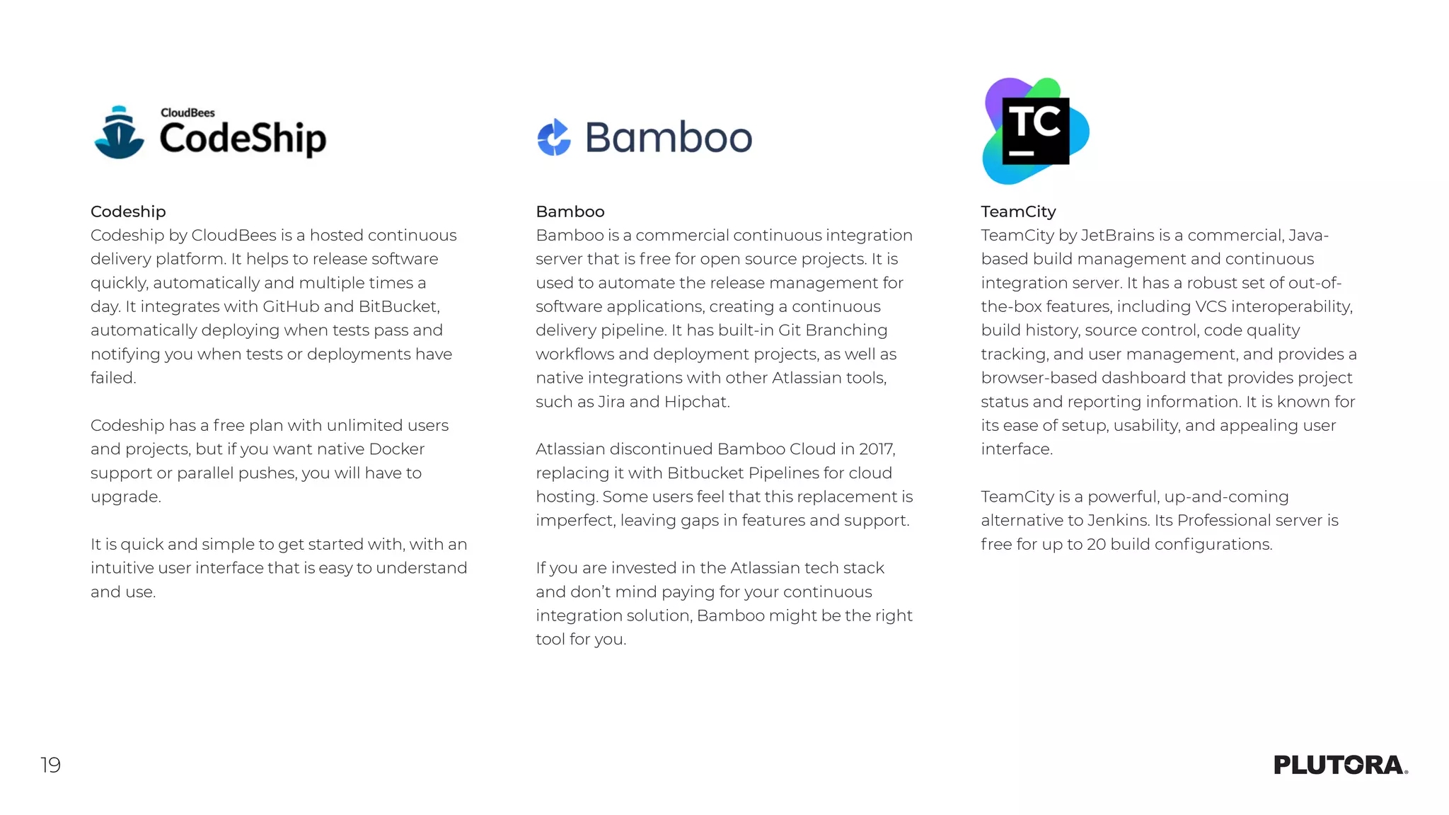 19
Codeship
Codeship by CloudBees is a hosted continuous
delivery platform. It helps to release software
quickly, automatically and multiple times a
day. It integrates with GitHub and BitBucket,
automatically deploying when tests pass and
notifying you when tests or deployments have
failed.
Codeship has a free plan with unlimited users
and projects, but if you want native Docker
support or parallel pushes, you will have to
upgrade.
It is quick and simple to get started with, with an
intuitive user interface that is easy to understand
and use.
Bamboo
Bamboo is a commercial continuous integration
server that is free for open source projects. It is
used to automate the release management for
software applications, creating a continuous
delivery pipeline. It has built-in Git Branching
workflows and deployment projects, as well as
native integrations with other Atlassian tools,
such as Jira and Hipchat.
Atlassian discontinued Bamboo Cloud in 2017,
replacing it with Bitbucket Pipelines for cloud
hosting. Some users feel that this replacement is
imperfect, leaving gaps in features and support.
If you are invested in the Atlassian tech stack
and don’t mind paying for your continuous
integration solution, Bamboo might be the right
tool for you.
TeamCity
TeamCity by JetBrains is a commercial, Java-
based build management and continuous
integration server. It has a robust set of out-of-
the-box features, including VCS interoperability,
build history, source control, code quality
tracking, and user management, and provides a
browser-based dashboard that provides project
status and reporting information. It is known for
its ease of setup, usability, and appealing user
interface.
TeamCity is a powerful, up-and-coming
alternative to Jenkins. Its Professional server is
free for up to 20 build configurations.
 