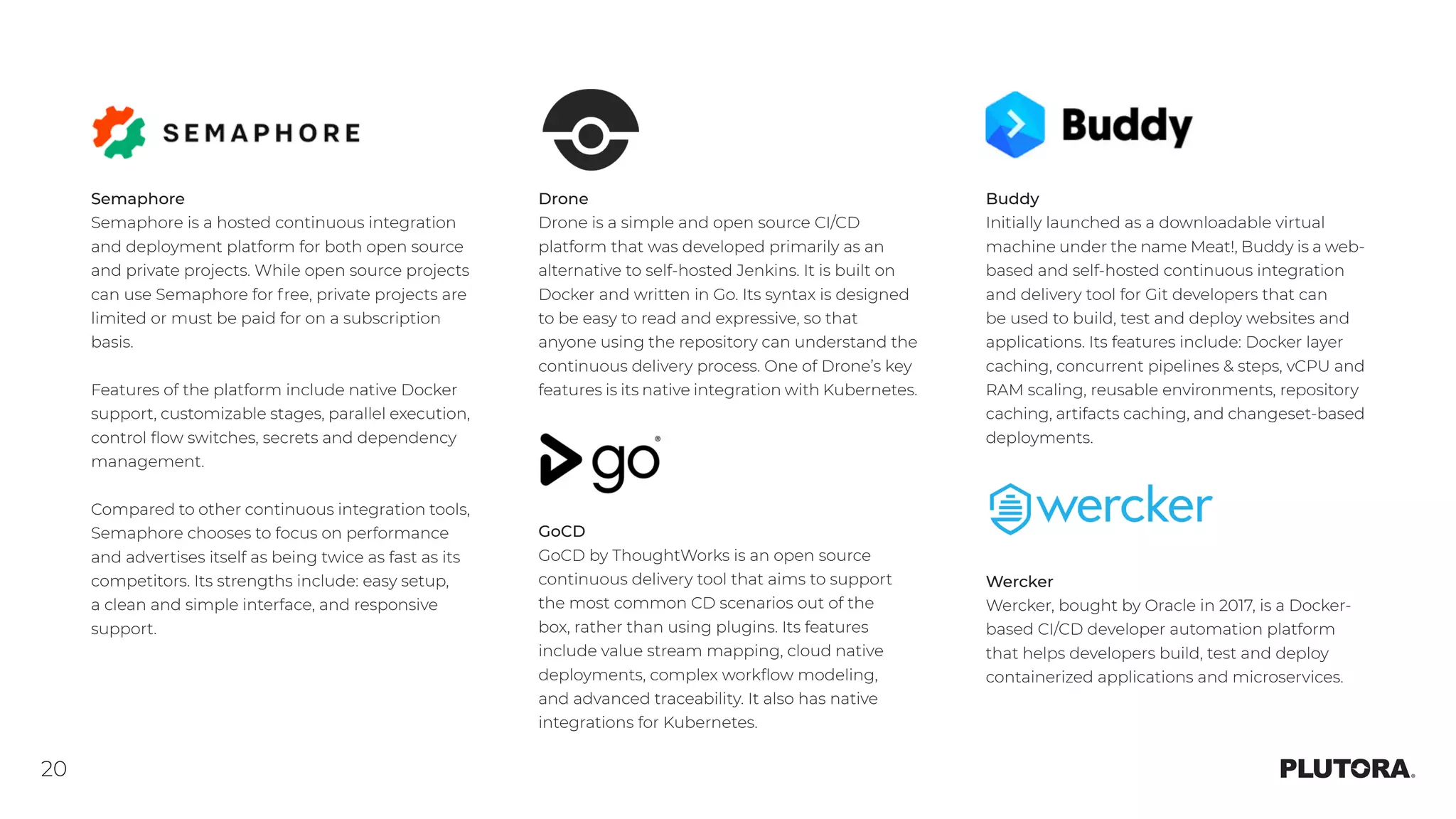 20
Semaphore
Semaphore is a hosted continuous integration
and deployment platform for both open source
and private projects. While open source projects
can use Semaphore for free, private projects are
limited or must be paid for on a subscription
basis.
Features of the platform include native Docker
support, customizable stages, parallel execution,
control flow switches, secrets and dependency
management.
Compared to other continuous integration tools,
Semaphore chooses to focus on performance
and advertises itself as being twice as fast as its
competitors. Its strengths include: easy setup,
a clean and simple interface, and responsive
support.
GoCD
GoCD by ThoughtWorks is an open source
continuous delivery tool that aims to support
the most common CD scenarios out of the
box, rather than using plugins. Its features
include value stream mapping, cloud native
deployments, complex workflow modeling,
and advanced traceability. It also has native
integrations for Kubernetes.
Wercker
Wercker, bought by Oracle in 2017, is a Docker-
based CI/CD developer automation platform
that helps developers build, test and deploy
containerized applications and microservices.
Buddy
Initially launched as a downloadable virtual
machine under the name Meat!, Buddy is a web-
based and self-hosted continuous integration
and delivery tool for Git developers that can
be used to build, test and deploy websites and
applications. Its features include: Docker layer
caching, concurrent pipelines & steps, vCPU and
RAM scaling, reusable environments, repository
caching, artifacts caching, and changeset-based
deployments.
Drone
Drone is a simple and open source CI/CD
platform that was developed primarily as an
alternative to self-hosted Jenkins. It is built on
Docker and written in Go. Its syntax is designed
to be easy to read and expressive, so that
anyone using the repository can understand the
continuous delivery process. One of Drone’s key
features is its native integration with Kubernetes.
 