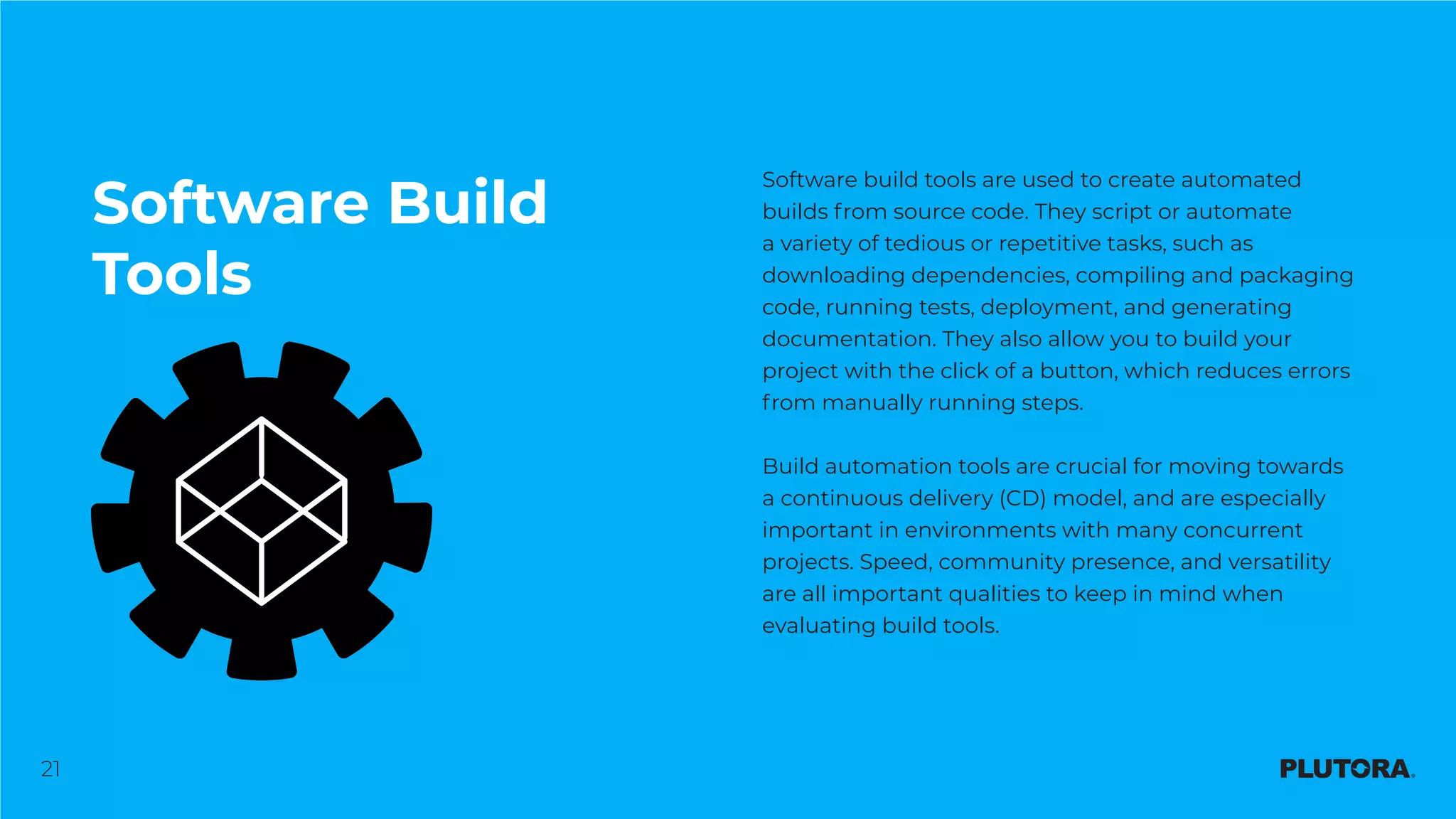 21
Software Build
Tools
Software build tools are used to create automated
builds from source code. They script or automate
a variety of tedious or repetitive tasks, such as
downloading dependencies, compiling and packaging
code, running tests, deployment, and generating
documentation. They also allow you to build your
project with the click of a button, which reduces errors
from manually running steps.
Build automation tools are crucial for moving towards
a continuous delivery (CD) model, and are especially
important in environments with many concurrent
projects. Speed, community presence, and versatility
are all important qualities to keep in mind when
evaluating build tools.
 