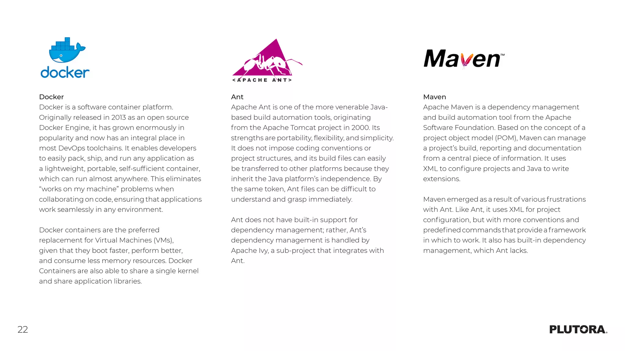 22
Docker
Docker is a software container platform.
Originally released in 2013 as an open source
Docker Engine, it has grown enormously in
popularity and now has an integral place in
most DevOps toolchains. It enables developers
to easily pack, ship, and run any application as
a lightweight, portable, self-sufficient container,
which can run almost anywhere. This eliminates
“works on my machine” problems when
collaborating on code, ensuring that applications
work seamlessly in any environment.
Docker containers are the preferred
replacement for Virtual Machines (VMs),
given that they boot faster, perform better,
and consume less memory resources. Docker
Containers are also able to share a single kernel
and share application libraries.
Ant
Apache Ant is one of the more venerable Java-
based build automation tools, originating
from the Apache Tomcat project in 2000. Its
strengths are portability, flexibility, and simplicity.
It does not impose coding conventions or
project structures, and its build files can easily
be transferred to other platforms because they
inherit the Java platform’s independence. By
the same token, Ant files can be difficult to
understand and grasp immediately.
Ant does not have built-in support for
dependency management; rather, Ant’s
dependency management is handled by
Apache Ivy, a sub-project that integrates with
Ant.
Maven
Apache Maven is a dependency management
and build automation tool from the Apache
Software Foundation. Based on the concept of a
project object model (POM), Maven can manage
a project’s build, reporting and documentation
from a central piece of information. It uses
XML to configure projects and Java to write
extensions.
Maven emerged as a result of various frustrations
with Ant. Like Ant, it uses XML for project
configuration, but with more conventions and
predefinedcommandsthatprovideaframework
in which to work. It also has built-in dependency
management, which Ant lacks.
 