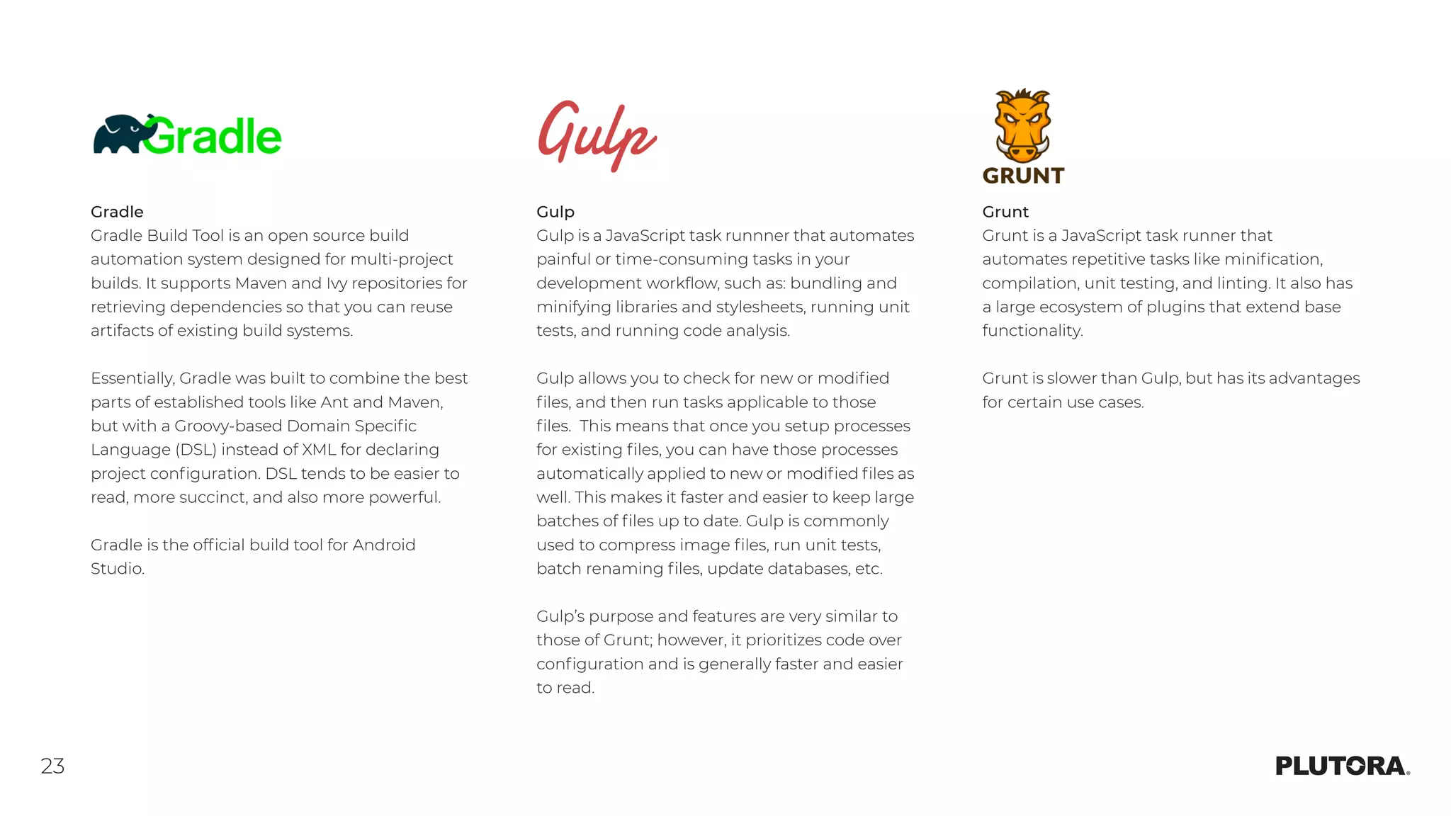 23
Gradle
Gradle Build Tool is an open source build
automation system designed for multi-project
builds. It supports Maven and Ivy repositories for
retrieving dependencies so that you can reuse
artifacts of existing build systems.
Essentially, Gradle was built to combine the best
parts of established tools like Ant and Maven,
but with a Groovy-based Domain Specific
Language (DSL) instead of XML for declaring
project configuration. DSL tends to be easier to
read, more succinct, and also more powerful.
Gradle is the official build tool for Android
Studio.
Gulp
Gulp is a JavaScript task runnner that automates
painful or time-consuming tasks in your
development workflow, such as: bundling and
minifying libraries and stylesheets, running unit
tests, and running code analysis.
Gulp allows you to check for new or modified
files, and then run tasks applicable to those
files.  This means that once you setup processes
for existing files, you can have those processes
automatically applied to new or modified files as
well. This makes it faster and easier to keep large
batches of files up to date. Gulp is commonly
used to compress image files, run unit tests,
batch renaming files, update databases, etc.
Gulp’s purpose and features are very similar to
those of Grunt; however, it prioritizes code over
configuration and is generally faster and easier
to read.
Grunt
Grunt is a JavaScript task runner that
automates repetitive tasks like minification,
compilation, unit testing, and linting. It also has
a large ecosystem of plugins that extend base
functionality.
Grunt is slower than Gulp, but has its advantages
for certain use cases.
 