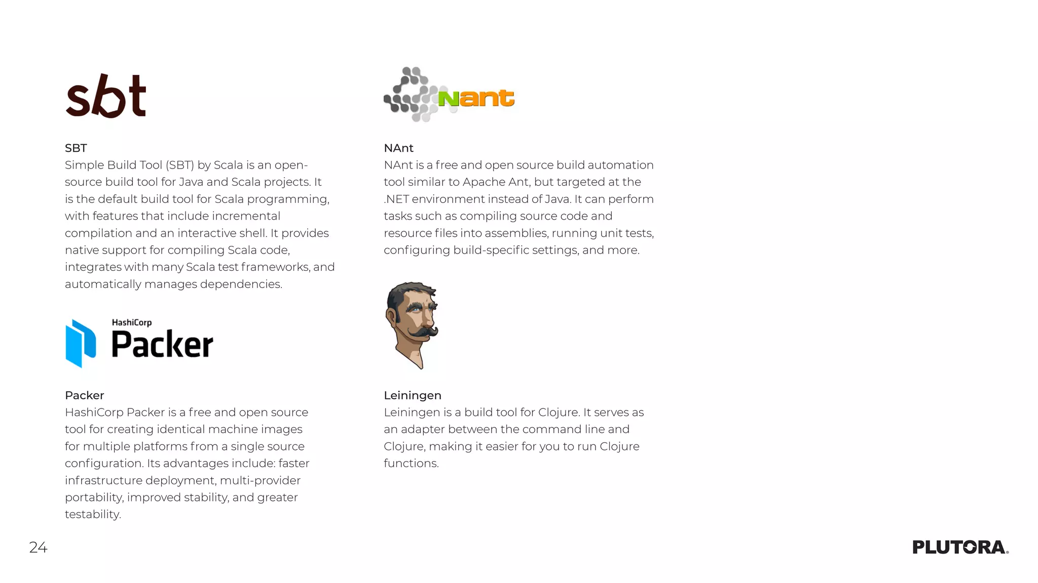 24
SBT
Simple Build Tool (SBT) by Scala is an open-
source build tool for Java and Scala projects. It
is the default build tool for Scala programming,
with features that include incremental
compilation and an interactive shell. It provides
native support for compiling Scala code,
integrates with many Scala test frameworks, and
automatically manages dependencies.
Packer
HashiCorp Packer is a free and open source
tool for creating identical machine images
for multiple platforms from a single source
configuration. Its advantages include: faster
infrastructure deployment, multi-provider
portability, improved stability, and greater
testability.
NAnt
NAnt is a free and open source build automation
tool similar to Apache Ant, but targeted at the
.NET environment instead of Java. It can perform
tasks such as compiling source code and
resource files into assemblies, running unit tests,
configuring build-specific settings, and more.
Leiningen
Leiningen is a build tool for Clojure. It serves as
an adapter between the command line and
Clojure, making it easier for you to run Clojure
functions.
 