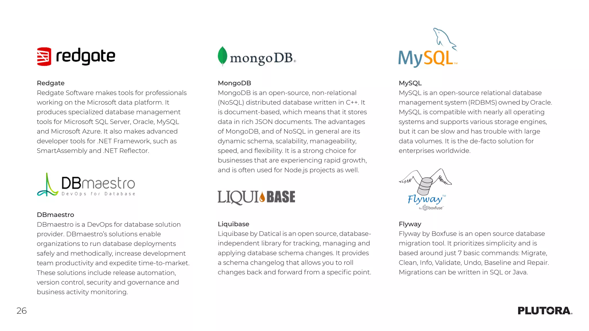 26
Redgate
Redgate Software makes tools for professionals
working on the Microsoft data platform. It
produces specialized database management
tools for Microsoft SQL Server, Oracle, MySQL
and Microsoft Azure. It also makes advanced
developer tools for .NET Framework, such as
SmartAssembly and .NET Reflector.
MongoDB
MongoDB is an open-source, non-relational
(NoSQL) distributed database written in C++. It
is document-based, which means that it stores
data in rich JSON documents. The advantages
of MongoDB, and of NoSQL in general are its
dynamic schema, scalability, manageability,
speed, and flexibility. It is a strong choice for
businesses that are experiencing rapid growth,
and is often used for Node.js projects as well. 
MySQL
MySQL is an open-source relational database
management system (RDBMS) owned by Oracle.
MySQL is compatible with nearly all operating
systems and supports various storage engines,
but it can be slow and has trouble with large
data volumes. It is the de-facto solution for
enterprises worldwide.
DBmaestro
DBmaestro is a DevOps for database solution
provider. DBmaestro’s solutions enable
organizations to run database deployments
safely and methodically, increase development
team productivity and expedite time-to-market.
These solutions include release automation,
version control, security and governance and
business activity monitoring.
Liquibase
Liquibase by Datical is an open source, database-
independent library for tracking, managing and
applying database schema changes. It provides
a schema changelog that allows you to roll
changes back and forward from a specific point.
Flyway
Flyway by Boxfuse is an open source database
migration tool. It prioritizes simplicity and is
based around just 7 basic commands: Migrate,
Clean, Info, Validate, Undo, Baseline and Repair.
Migrations can be written in SQL or Java.
 