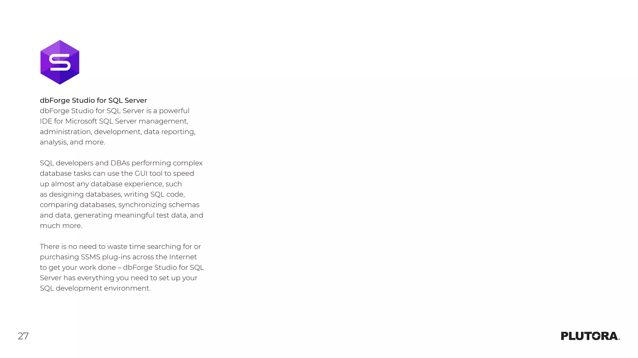 27
dbForge Studio for SQL Server
dbForge Studio for SQL Server is a powerful
IDE for Microsoft SQL Server management,
administration, development, data reporting,
analysis, and more.
SQL developers and DBAs performing complex
database tasks can use the GUI tool to speed
up almost any database experience, such
as designing databases, writing SQL code,
comparing databases, synchronizing schemas
and data, generating meaningful test data, and
much more.
There is no need to waste time searching for or
purchasing SSMS plug-ins across the Internet
to get your work done – dbForge Studio for SQL
Server has everything you need to set up your
SQL development environment.
 