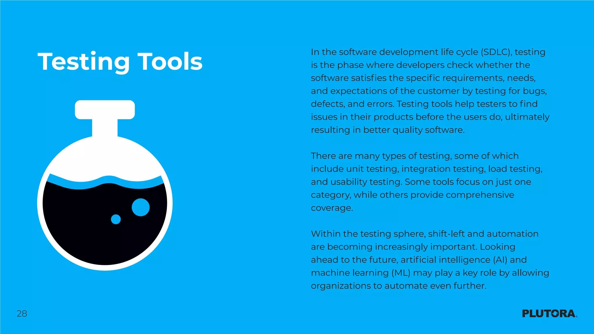 28
Testing Tools
In the software development life cycle (SDLC), testing
is the phase where developers check whether the
software satisfies the specific requirements, needs,
and expectations of the customer by testing for bugs,
defects, and errors. Testing tools help testers to find
issues in their products before the users do, ultimately
resulting in better quality software.
There are many types of testing, some of which
include unit testing, integration testing, load testing,
and usability testing. Some tools focus on just one
category, while others provide comprehensive
coverage.
Within the testing sphere, shift-left and automation
are becoming increasingly important. Looking
ahead to the future, artificial intelligence (AI) and
machine learning (ML) may play a key role by allowing
organizations to automate even further.
 