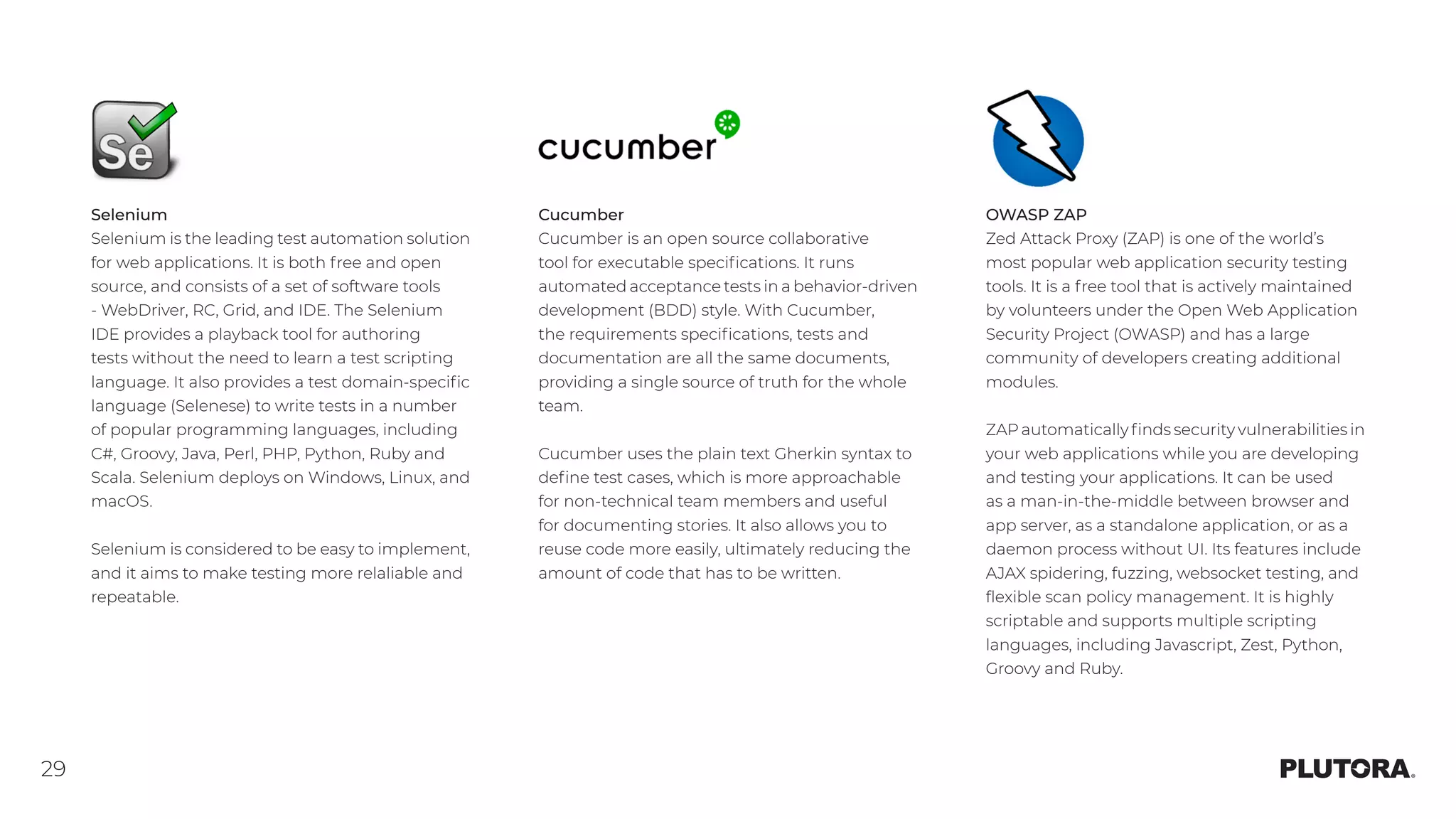 29
Selenium
Selenium is the leading test automation solution
for web applications. It is both free and open
source, and consists of a set of software tools
‑ WebDriver, RC, Grid, and IDE. The Selenium
IDE provides a playback tool for authoring
tests without the need to learn a test scripting
language. It also provides a test domain-specific
language (Selenese) to write tests in a number
of popular programming languages, including
C#, Groovy, Java, Perl, PHP, Python, Ruby and
Scala. Selenium deploys on Windows, Linux, and
macOS.
Selenium is considered to be easy to implement,
and it aims to make testing more relaliable and
repeatable.
Cucumber
Cucumber is an open source collaborative
tool for executable specifications. It runs
automated acceptance tests in a behavior-driven
development (BDD) style. With Cucumber,
the requirements specifications, tests and
documentation are all the same documents,
providing a single source of truth for the whole
team.
Cucumber uses the plain text Gherkin syntax to
define test cases, which is more approachable
for non-technical team members and useful
for documenting stories. It also allows you to
reuse code more easily, ultimately reducing the
amount of code that has to be written.
OWASP ZAP
Zed Attack Proxy (ZAP) is one of the world’s
most popular web application security testing
tools. It is a free tool that is actively maintained
by volunteers under the Open Web Application
Security Project (OWASP) and has a large
community of developers creating additional
modules.
ZAP automatically finds security vulnerabilities in
your web applications while you are developing
and testing your applications. It can be used
as a man-in-the-middle between browser and
app server, as a standalone application, or as a
daemon process without UI. Its features include
AJAX spidering, fuzzing, websocket testing, and
flexible scan policy management. It is highly
scriptable and supports multiple scripting
languages, including Javascript, Zest, Python,
Groovy and Ruby.
 