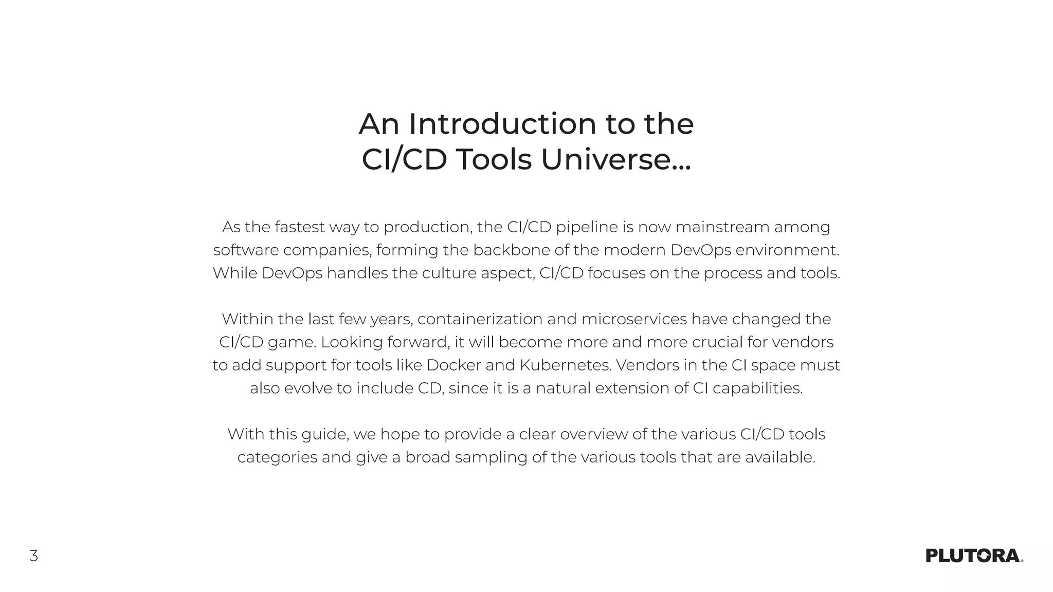 3
An Introduction to the
CI/CD Tools Universe...
As the fastest way to production, the CI/CD pipeline is now mainstream among
software companies, forming the backbone of the modern DevOps environment.
While DevOps handles the culture aspect, CI/CD focuses on the process and tools.
Within the last few years, containerization and microservices have changed the
CI/CD game. Looking forward, it will become more and more crucial for vendors
to add support for tools like Docker and Kubernetes. Vendors in the CI space must
also evolve to include CD, since it is a natural extension of CI capabilities.
With this guide, we hope to provide a clear overview of the various CI/CD tools
categories and give a broad sampling of the various tools that are available.
 