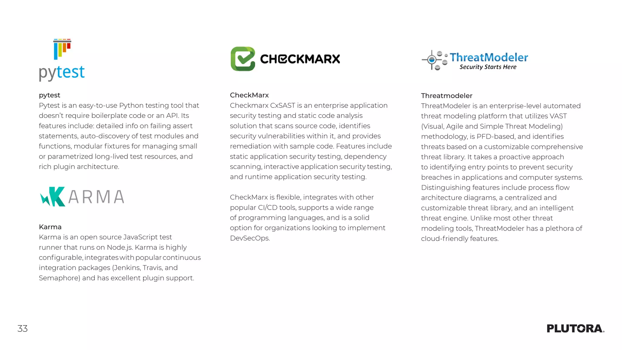 33
pytest
Pytest is an easy-to-use Python testing tool that
doesn’t require boilerplate code or an API. Its
features include: detailed info on failing assert
statements, auto-discovery of test modules and
functions, modular fixtures for managing small
or parametrized long-lived test resources, and
rich plugin architecture.
CheckMarx
Checkmarx CxSAST is an enterprise application
security testing and static code analysis
solution that scans source code, identifies
security vulnerabilities within it, and provides
remediation with sample code. Features include
static application security testing, dependency
scanning, interactive application security testing,
and runtime application security testing.
CheckMarx is flexible, integrates with other
popular CI/CD tools, supports a wide range
of programming languages, and is a solid
option for organizations looking to implement
DevSecOps.
Threatmodeler
ThreatModeler is an enterprise-level automated
threat modeling platform that utilizes VAST
(Visual, Agile and Simple Threat Modeling)
methodology, is PFD-based, and identifies
threats based on a customizable comprehensive
threat library. It takes a proactive approach
to identifying entry points to prevent security
breaches in applications and computer systems.
Distinguishing features include process flow
architecture diagrams, a centralized and
customizable threat library, and an intelligent
threat engine. Unlike most other threat
modeling tools, ThreatModeler has a plethora of
cloud-friendly features.
Karma
Karma is an open source JavaScript test
runner that runs on Node.js. Karma is highly
configurable,integrateswithpopularcontinuous
integration packages (Jenkins, Travis, and
Semaphore) and has excellent plugin support.
 