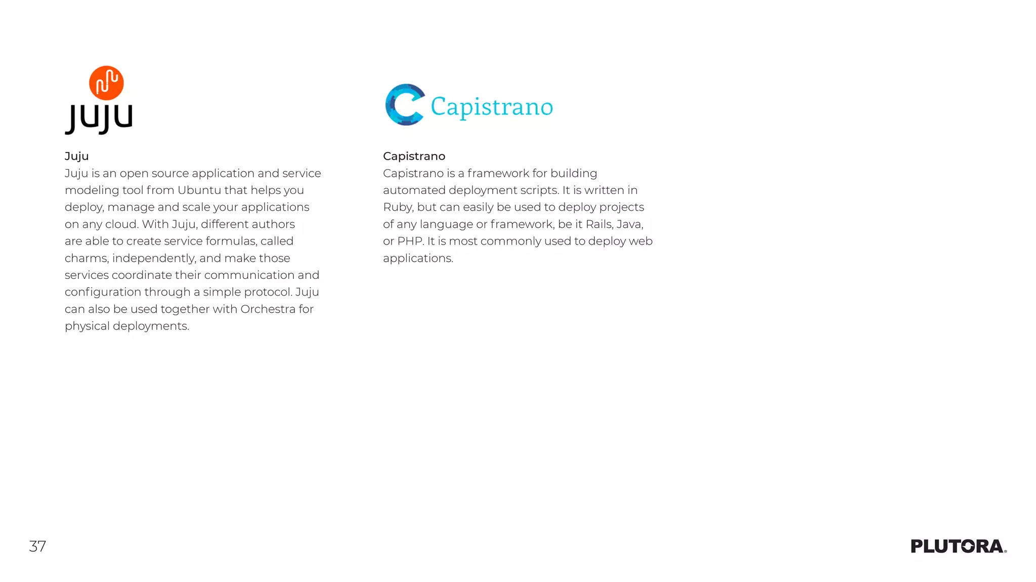 37
Juju
Juju is an open source application and service
modeling tool from Ubuntu that helps you
deploy, manage and scale your applications
on any cloud. With Juju, different authors
are able to create service formulas, called
charms, independently, and make those
services coordinate their communication and
configuration through a simple protocol. Juju
can also be used together with Orchestra for
physical deployments.
Capistrano
Capistrano is a framework for building
automated deployment scripts. It is written in
Ruby, but can easily be used to deploy projects
of any language or framework, be it Rails, Java,
or PHP. It is most commonly used to deploy web
applications.
 