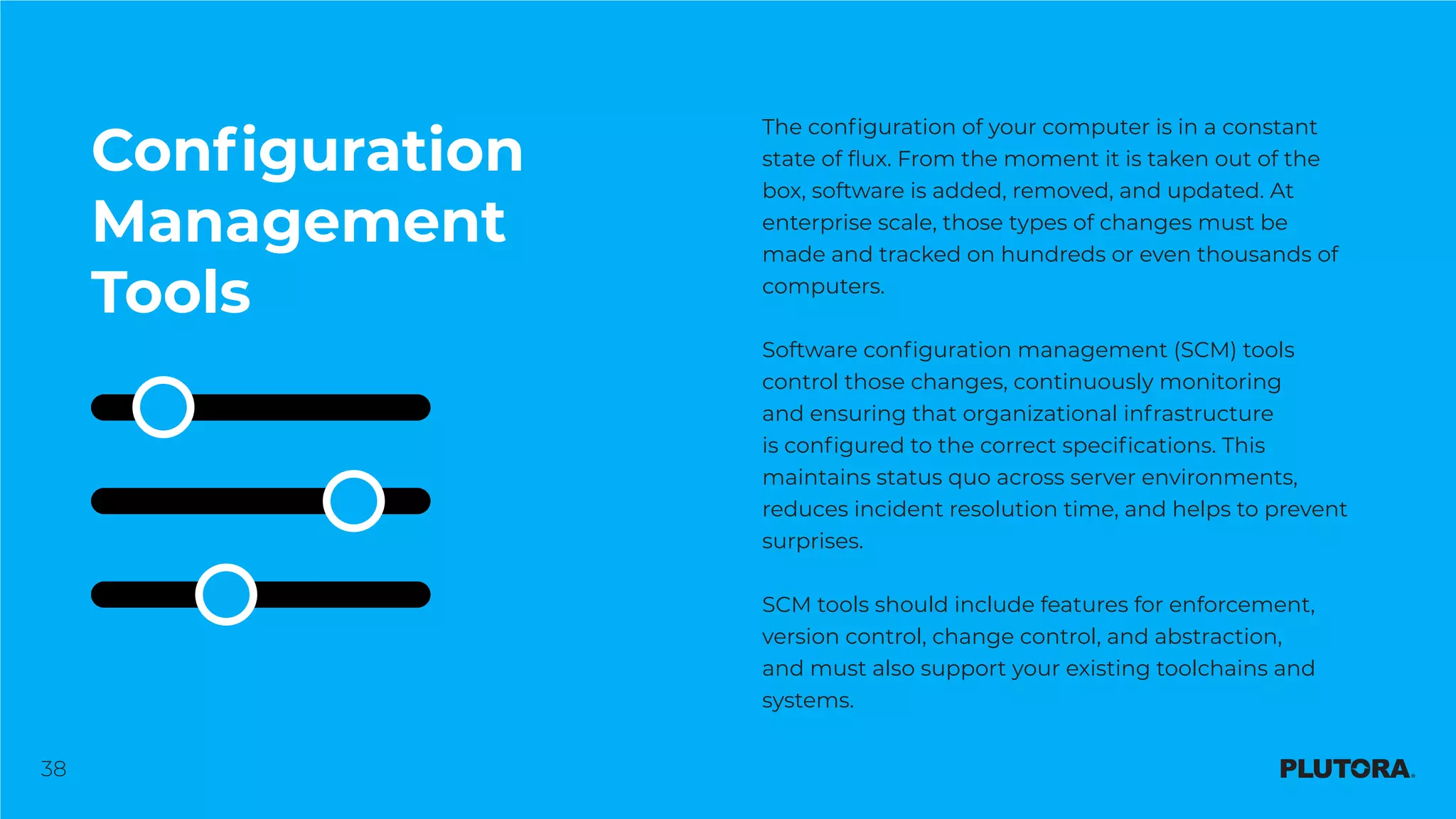 38
Configuration
Management
Tools
The configuration of your computer is in a constant
state of flux. From the moment it is taken out of the
box, software is added, removed, and updated. At
enterprise scale, those types of changes must be
made and tracked on hundreds or even thousands of
computers.
Software configuration management (SCM) tools
control those changes, continuously monitoring
and ensuring that organizational infrastructure
is configured to the correct specifications. This
maintains status quo across server environments,
reduces incident resolution time, and helps to prevent
surprises.
SCM tools should include features for enforcement,
version control, change control, and abstraction,
and must also support your existing toolchains and
systems.
 