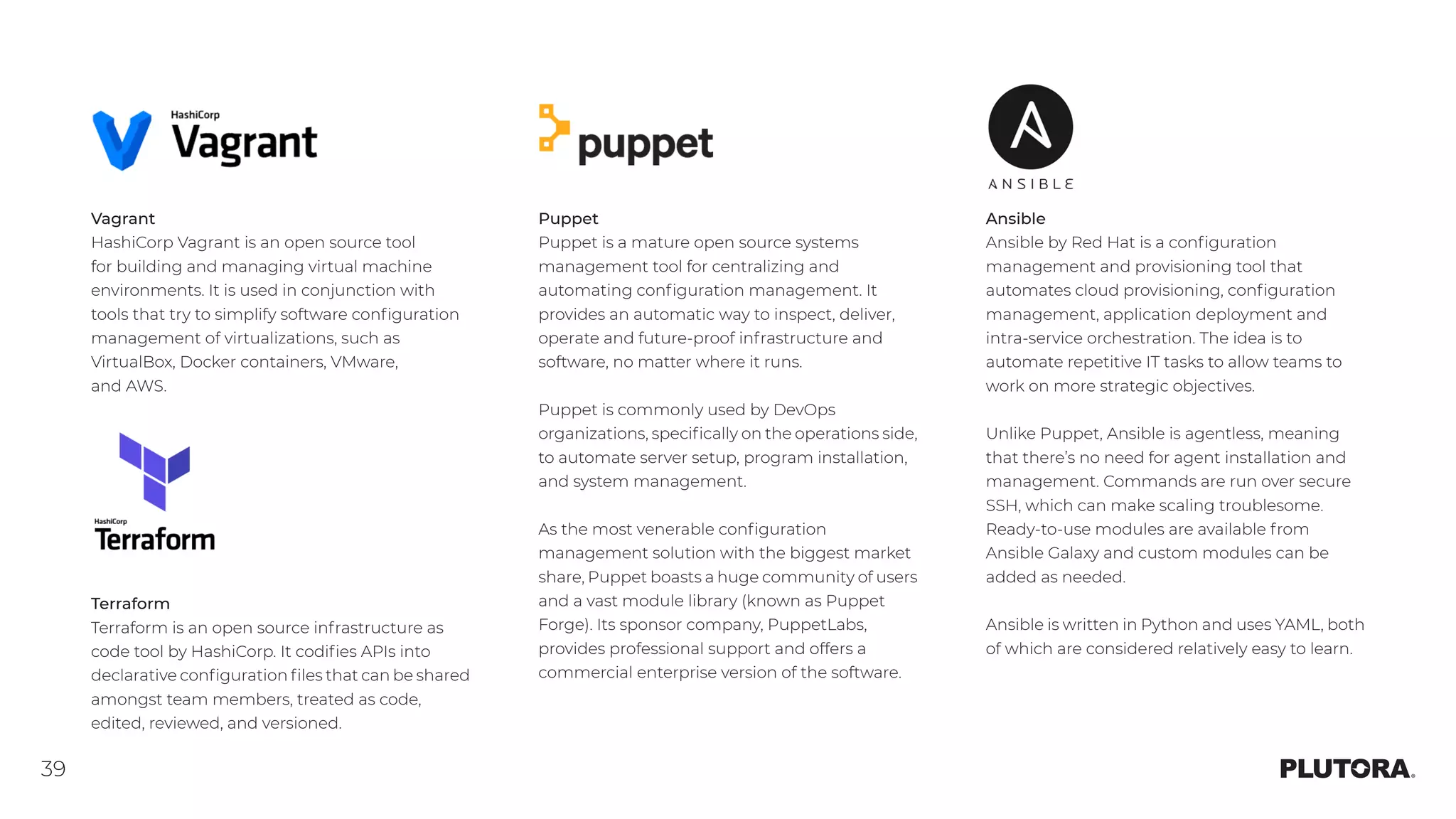 39
Vagrant
HashiCorp Vagrant is an open source tool
for building and managing virtual machine
environments. It is used in conjunction with
tools that try to simplify software configuration
management of virtualizations, such as
VirtualBox, Docker containers, VMware,
and AWS.
Puppet
Puppet is a mature open source systems
management tool for centralizing and
automating configuration management. It
provides an automatic way to inspect, deliver,
operate and future-proof infrastructure and
software, no matter where it runs.
Puppet is commonly used by DevOps
organizations, specifically on the operations side,
to automate server setup, program installation,
and system management.
As the most venerable configuration
management solution with the biggest market
share, Puppet boasts a huge community of users
and a vast module library (known as Puppet
Forge). Its sponsor company, PuppetLabs,
provides professional support and offers a
commercial enterprise version of the software.
Terraform
Terraform is an open source infrastructure as
code tool by HashiCorp. It codifies APIs into
declarative configuration files that can be shared
amongst team members, treated as code,
edited, reviewed, and versioned.
Ansible
Ansible by Red Hat is a configuration
management and provisioning tool that
automates cloud provisioning, configuration
management, application deployment and
intra-service orchestration. The idea is to
automate repetitive IT tasks to allow teams to
work on more strategic objectives.
Unlike Puppet, Ansible is agentless, meaning
that there’s no need for agent installation and
management. Commands are run over secure
SSH, which can make scaling troublesome.
Ready-to-use modules are available from
Ansible Galaxy and custom modules can be
added as needed.
Ansible is written in Python and uses YAML, both
of which are considered relatively easy to learn.
 