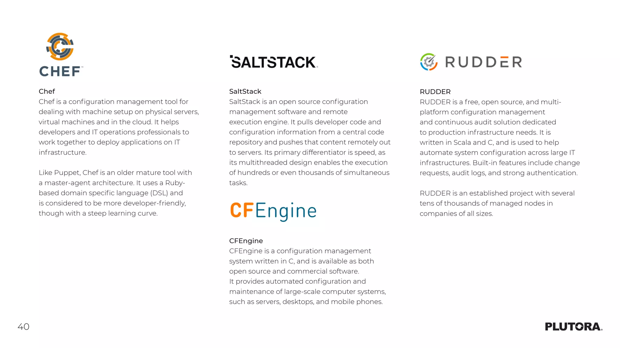 40
Chef
Chef is a configuration management tool for
dealing with machine setup on physical servers,
virtual machines and in the cloud. It helps
developers and IT operations professionals to
work together to deploy applications on IT
infrastructure.
Like Puppet, Chef is an older mature tool with
a master-agent architecture. It uses a Ruby-
based domain specific language (DSL) and
is considered to be more developer-friendly,
though with a steep learning curve.
SaltStack
SaltStack is an open source configuration
management software and remote
execution engine. It pulls developer code and
configuration information from a central code
repository and pushes that content remotely out
to servers. Its primary differentiator is speed, as
its multithreaded design enables the execution
of hundreds or even thousands of simultaneous
tasks.
CFEngine
CFEngine is a configuration management
system written in C, and is available as both
open source and commercial software.
It provides automated configuration and
maintenance of large-scale computer systems,
such as servers, desktops, and mobile phones.
RUDDER
RUDDER is a free, open source, and multi-
platform configuration management
and continuous audit solution dedicated
to production infrastructure needs. It is
written in Scala and C, and is used to help
automate system configuration across large IT
infrastructures. Built-in features include change
requests, audit logs, and strong authentication.
RUDDER is an established project with several
tens of thousands of managed nodes in
companies of all sizes.
 