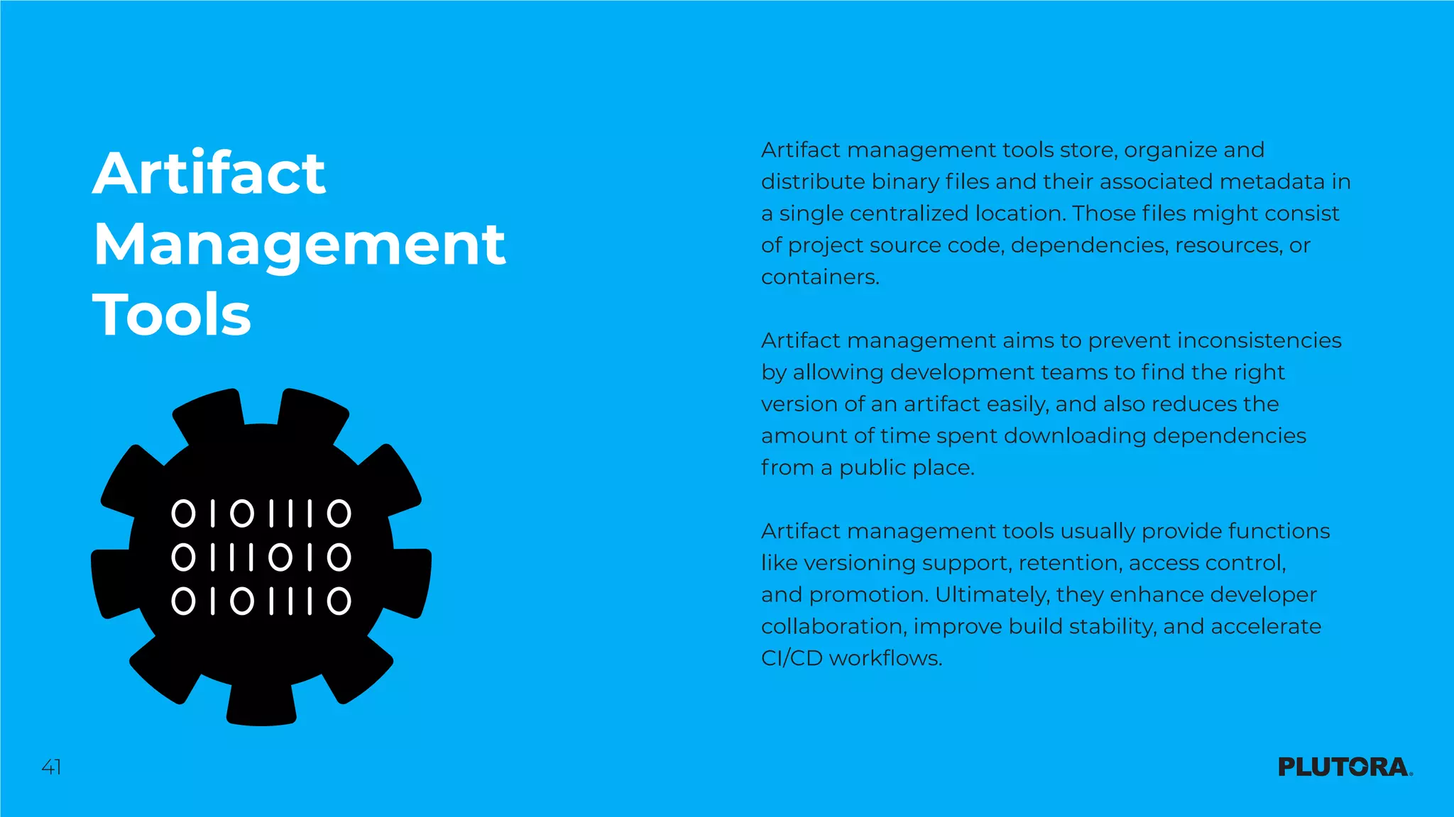 41
Artifact
Management
Tools
Artifact management tools store, organize and
distribute binary files and their associated metadata in
a single centralized location. Those files might consist
of project source code, dependencies, resources, or
containers.
Artifact management aims to prevent inconsistencies
by allowing development teams to find the right
version of an artifact easily, and also reduces the
amount of time spent downloading dependencies
from a public place.
Artifact management tools usually provide functions
like versioning support, retention, access control,
and promotion. Ultimately, they enhance developer
collaboration, improve build stability, and accelerate
CI/CD workflows.
 