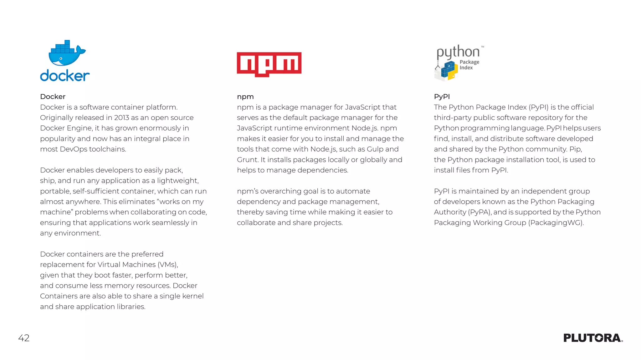 42
Docker
Docker is a software container platform.
Originally released in 2013 as an open source
Docker Engine, it has grown enormously in
popularity and now has an integral place in
most DevOps toolchains.
Docker enables developers to easily pack,
ship, and run any application as a lightweight,
portable, self-sufficient container, which can run
almost anywhere. This eliminates “works on my
machine” problems when collaborating on code,
ensuring that applications work seamlessly in
any environment.
Docker containers are the preferred
replacement for Virtual Machines (VMs),
given that they boot faster, perform better,
and consume less memory resources. Docker
Containers are also able to share a single kernel
and share application libraries.
npm
npm is a package manager for JavaScript that
serves as the default package manager for the
JavaScript runtime environment Node.js. npm
makes it easier for you to install and manage the
tools that come with Node.js, such as Gulp and
Grunt. It installs packages locally or globally and
helps to manage dependencies.
npm’s overarching goal is to automate
dependency and package management,
thereby saving time while making it easier to
collaborate and share projects.
PyPI
The Python Package Index (PyPI) is the official
third-party public software repository for the
Pythonprogramminglanguage.PyPIhelpsusers
find, install, and distribute software developed
and shared by the Python community. Pip,
the Python package installation tool, is used to
install files from PyPI.
PyPI is maintained by an independent group
of developers known as the Python Packaging
Authority (PyPA), and is supported by the Python
Packaging Working Group (PackagingWG).
 