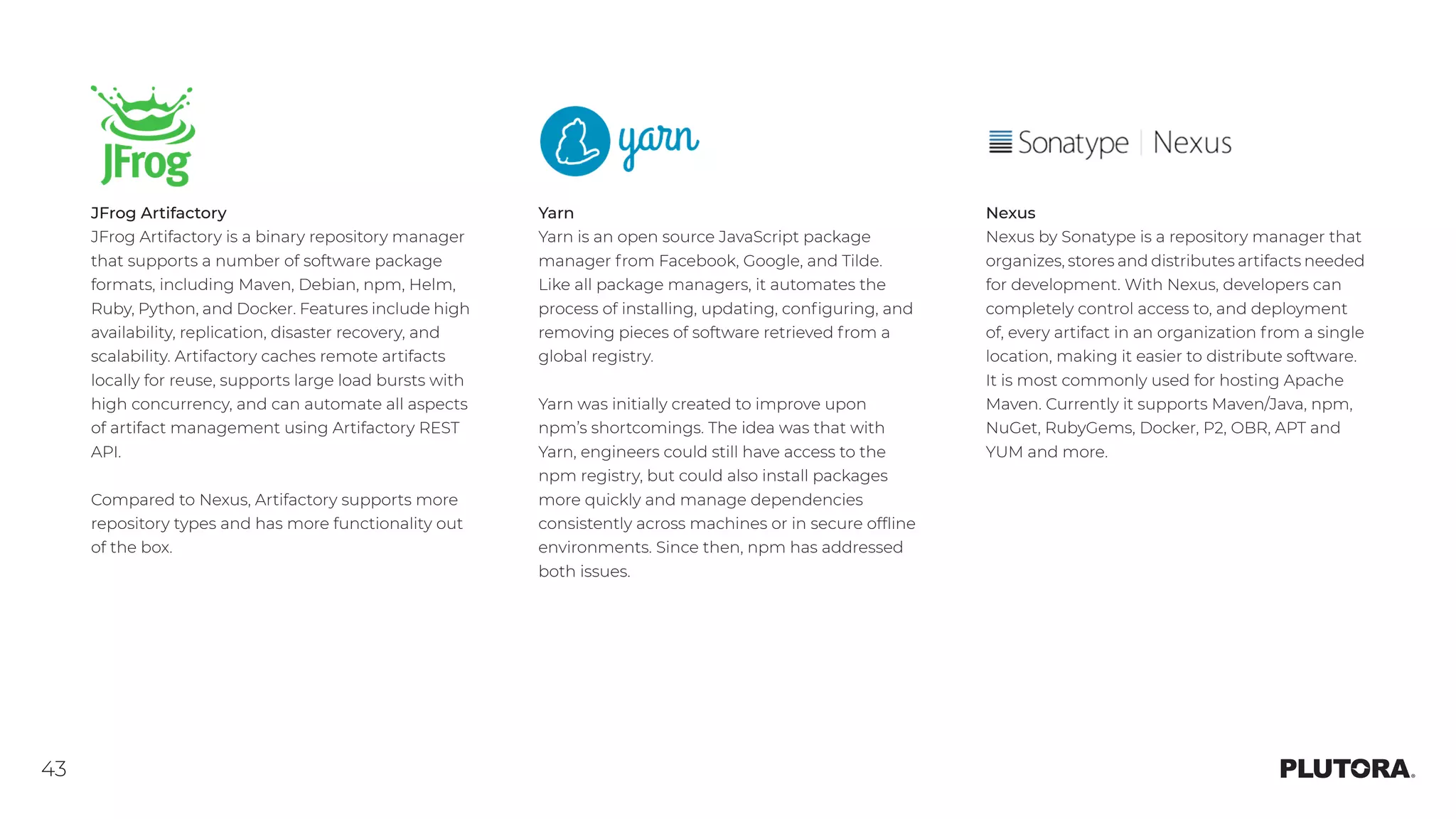 43
JFrog Artifactory
JFrog Artifactory is a binary repository manager
that supports a number of software package
formats, including Maven, Debian, npm, Helm,
Ruby, Python, and Docker. Features include high
availability, replication, disaster recovery, and
scalability. Artifactory caches remote artifacts
locally for reuse, supports large load bursts with
high concurrency, and can automate all aspects
of artifact management using Artifactory REST
API.
Compared to Nexus, Artifactory supports more
repository types and has more functionality out
of the box.
Yarn
Yarn is an open source JavaScript package
manager from Facebook, Google, and Tilde.
Like all package managers, it automates the
process of installing, updating, configuring, and
removing pieces of software retrieved from a
global registry.
Yarn was initially created to improve upon
npm’s shortcomings. The idea was that with
Yarn, engineers could still have access to the
npm registry, but could also install packages
more quickly and manage dependencies
consistently across machines or in secure offline
environments. Since then, npm has addressed
both issues.
Nexus
Nexus by Sonatype is a repository manager that
organizes, stores and distributes artifacts needed
for development. With Nexus, developers can
completely control access to, and deployment
of, every artifact in an organization from a single
location, making it easier to distribute software.
It is most commonly used for hosting Apache
Maven. Currently it supports Maven/Java, npm,
NuGet, RubyGems, Docker, P2, OBR, APT and
YUM and more.
 