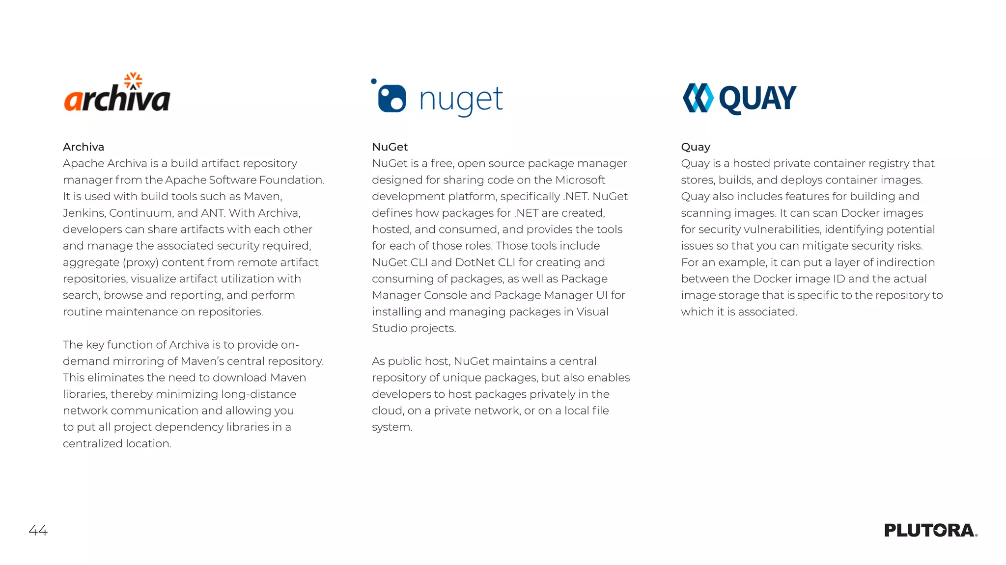 44
Archiva
Apache Archiva is a build artifact repository
manager from the Apache Software Foundation.
It is used with build tools such as Maven,
Jenkins, Continuum, and ANT. With Archiva,
developers can share artifacts with each other
and manage the associated security required,
aggregate (proxy) content from remote artifact
repositories, visualize artifact utilization with
search, browse and reporting, and perform
routine maintenance on repositories.
The key function of Archiva is to provide on-
demand mirroring of Maven’s central repository.
This eliminates the need to download Maven
libraries, thereby minimizing long-distance
network communication and allowing you
to put all project dependency libraries in a
centralized location.
NuGet
NuGet is a free, open source package manager
designed for sharing code on the Microsoft
development platform, specifically .NET. NuGet
defines how packages for .NET are created,
hosted, and consumed, and provides the tools
for each of those roles. Those tools include
NuGet CLI and DotNet CLI for creating and
consuming of packages, as well as Package
Manager Console and Package Manager UI for
installing and managing packages in Visual
Studio projects.
As public host, NuGet maintains a central
repository of unique packages, but also enables
developers to host packages privately in the
cloud, on a private network, or on a local file
system.
Quay
Quay is a hosted private container registry that
stores, builds, and deploys container images.
Quay also includes features for building and
scanning images. It can scan Docker images
for security vulnerabilities, identifying potential
issues so that you can mitigate security risks.
For an example, it can put a layer of indirection
between the Docker image ID and the actual
image storage that is specific to the repository to
which it is associated.
 