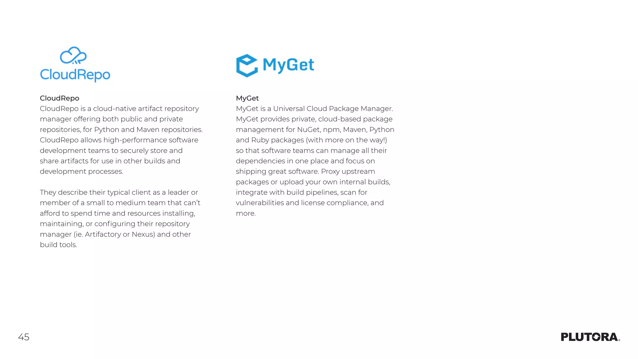 45
CloudRepo
CloudRepo is a cloud-native artifact repository
manager offering both public and private
repositories, for Python and Maven repositories.
CloudRepo allows high-performance software
development teams to securely store and
share artifacts for use in other builds and
development processes.
They describe their typical client as a leader or
member of a small to medium team that can’t
afford to spend time and resources installing,
maintaining, or configuring their repository
manager (ie. Artifactory or Nexus) and other
build tools.
MyGet
MyGet is a Universal Cloud Package Manager.
MyGet provides private, cloud-based package
management for NuGet, npm, Maven, Python
and Ruby packages (with more on the way!)
so that software teams can manage all their
dependencies in one place and focus on
shipping great software. Proxy upstream
packages or upload your own internal builds,
integrate with build pipelines, scan for
vulnerabilities and license compliance, and
more.
 
