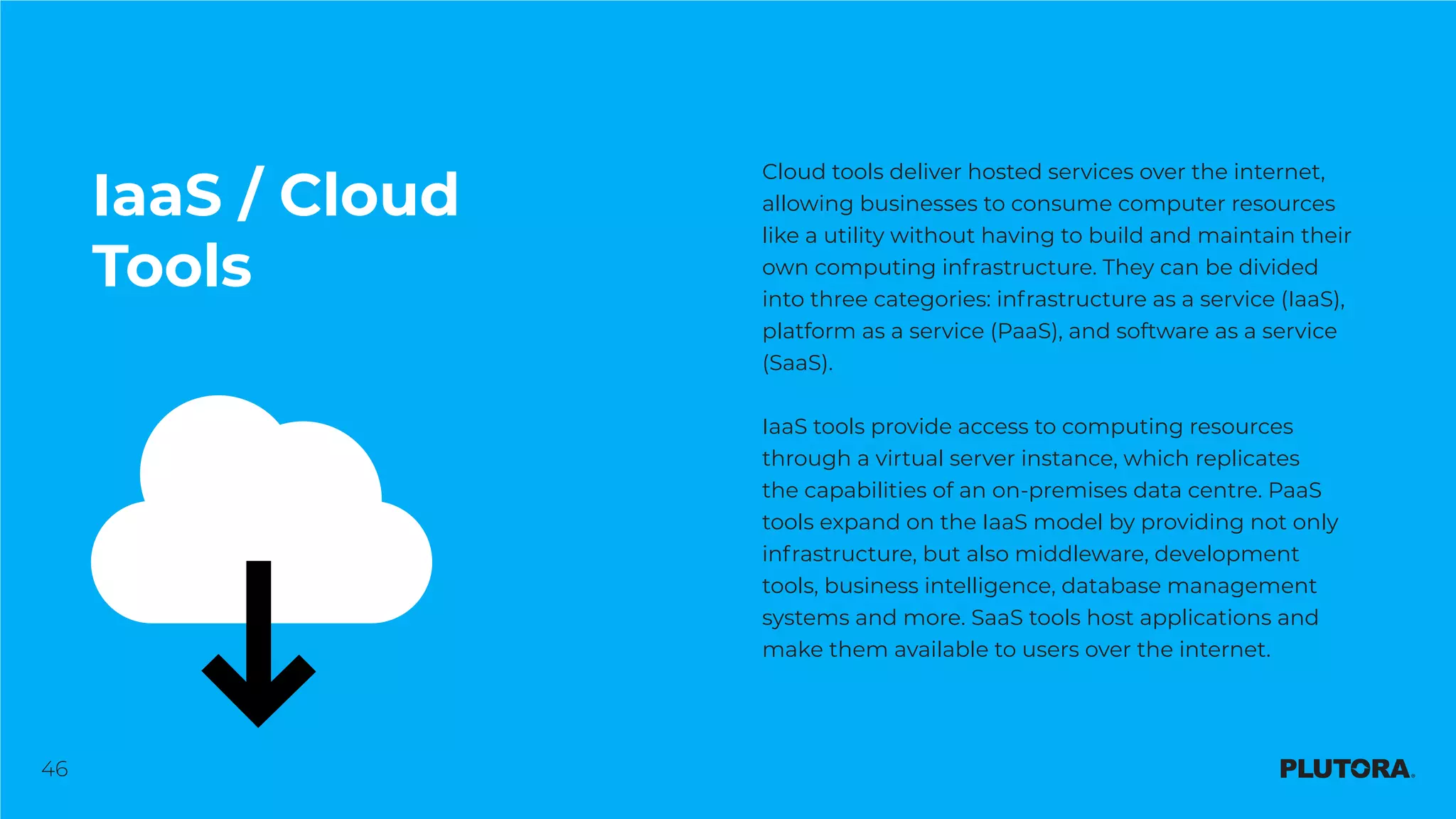46
IaaS / Cloud
Tools
Cloud tools deliver hosted services over the internet,
allowing businesses to consume computer resources
like a utility without having to build and maintain their
own computing infrastructure. They can be divided
into three categories: infrastructure as a service (IaaS),
platform as a service (PaaS), and software as a service
(SaaS).
IaaS tools provide access to computing resources
through a virtual server instance, which replicates
the capabilities of an on-premises data centre. PaaS
tools expand on the IaaS model by providing not only
infrastructure, but also middleware, development
tools, business intelligence, database management
systems and more. SaaS tools host applications and
make them available to users over the internet.
 