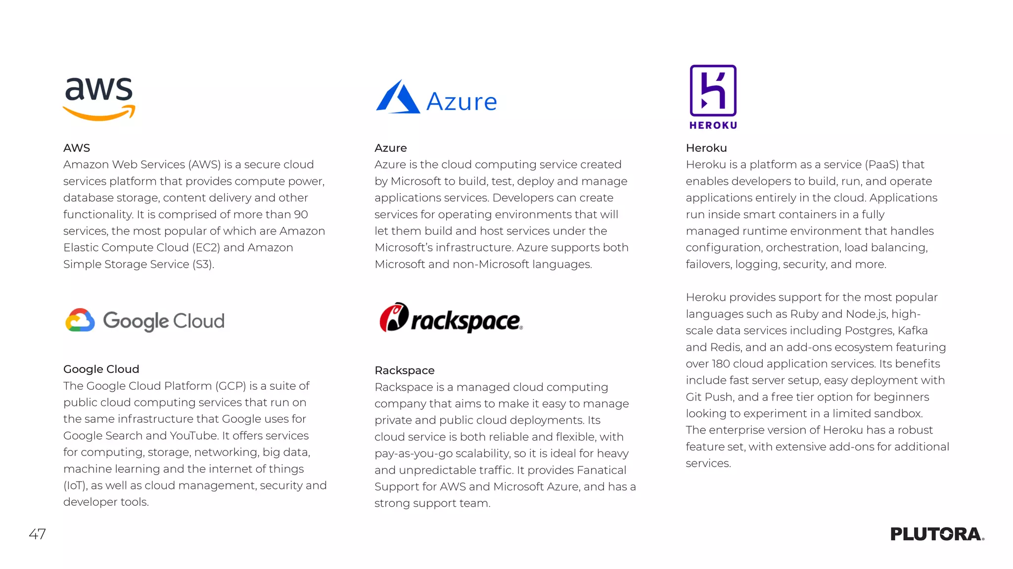 47
AWS
Amazon Web Services (AWS) is a secure cloud
services platform that provides compute power,
database storage, content delivery and other
functionality. It is comprised of more than 90
services, the most popular of which are Amazon
Elastic Compute Cloud (EC2) and Amazon
Simple Storage Service (S3).
Google Cloud
The Google Cloud Platform (GCP) is a suite of
public cloud computing services that run on
the same infrastructure that Google uses for
Google Search and YouTube. It offers services
for computing, storage, networking, big data,
machine learning and the internet of things
(IoT), as well as cloud management, security and
developer tools.
Azure
Azure is the cloud computing service created
by Microsoft to build, test, deploy and manage
applications services. Developers can create
services for operating environments that will
let them build and host services under the
Microsoft’s infrastructure. Azure supports both
Microsoft and non-Microsoft languages.
Heroku
Heroku is a platform as a service (PaaS) that
enables developers to build, run, and operate
applications entirely in the cloud. Applications
run inside smart containers in a fully
managed runtime environment that handles
configuration, orchestration, load balancing,
failovers, logging, security, and more.
Heroku provides support for the most popular
languages such as Ruby and Node.js, high-
scale data services including Postgres, Kafka
and Redis, and an add-ons ecosystem featuring
over 180 cloud application services. Its benefits
include fast server setup, easy deployment with
Git Push, and a free tier option for beginners
looking to experiment in a limited sandbox.
The enterprise version of Heroku has a robust
feature set, with extensive add-ons for additional
services.
Rackspace
Rackspace is a managed cloud computing
company that aims to make it easy to manage
private and public cloud deployments. Its
cloud service is both reliable and flexible, with
pay-as-you-go scalability, so it is ideal for heavy
and unpredictable traffic. It provides Fanatical
Support for AWS and Microsoft Azure, and has a
strong support team.
 