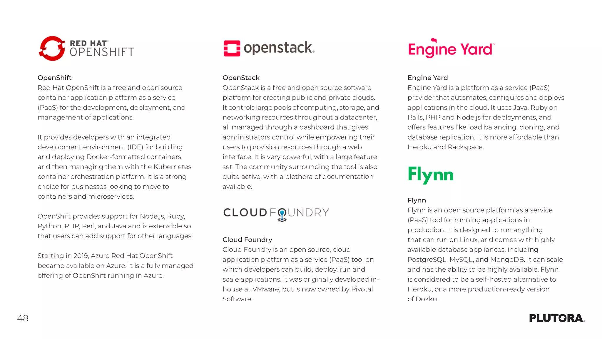 48
OpenStack
OpenStack is a free and open source software
platform for creating public and private clouds.
It controls large pools of computing, storage, and
networking resources throughout a datacenter,
all managed through a dashboard that gives
administrators control while empowering their
users to provision resources through a web
interface. It is very powerful, with a large feature
set. The community surrounding the tool is also
quite active, with a plethora of documentation
available.
Engine Yard
Engine Yard is a platform as a service (PaaS)
provider that automates, configures and deploys
applications in the cloud. It uses Java, Ruby on
Rails, PHP and Node.js for deployments, and
offers features like load balancing, cloning, and
database replication. It is more affordable than
Heroku and Rackspace.
Flynn
Flynn is an open source platform as a service
(PaaS) tool for running applications in
production. It is designed to run anything
that can run on Linux, and comes with highly
available database appliances, including
PostgreSQL, MySQL, and MongoDB. It can scale
and has the ability to be highly available. Flynn
is considered to be a self-hosted alternative to
Heroku, or a more production-ready version
of Dokku.
Cloud Foundry
Cloud Foundry is an open source, cloud
application platform as a service (PaaS) tool on
which developers can build, deploy, run and
scale applications. It was originally developed in-
house at VMware, but is now owned by Pivotal
Software.
OpenShift
Red Hat OpenShift is a free and open source
container application platform as a service
(PaaS) for the development, deployment, and
management of applications.
It provides developers with an integrated
development environment (IDE) for building
and deploying Docker-formatted containers,
and then managing them with the Kubernetes
container orchestration platform. It is a strong
choice for businesses looking to move to
containers and microservices.
OpenShift provides support for Node.js, Ruby,
Python, PHP, Perl, and Java and is extensible so
that users can add support for other languages.
Starting in 2019, Azure Red Hat OpenShift
became available on Azure. It is a fully managed
offering of OpenShift running in Azure.
 