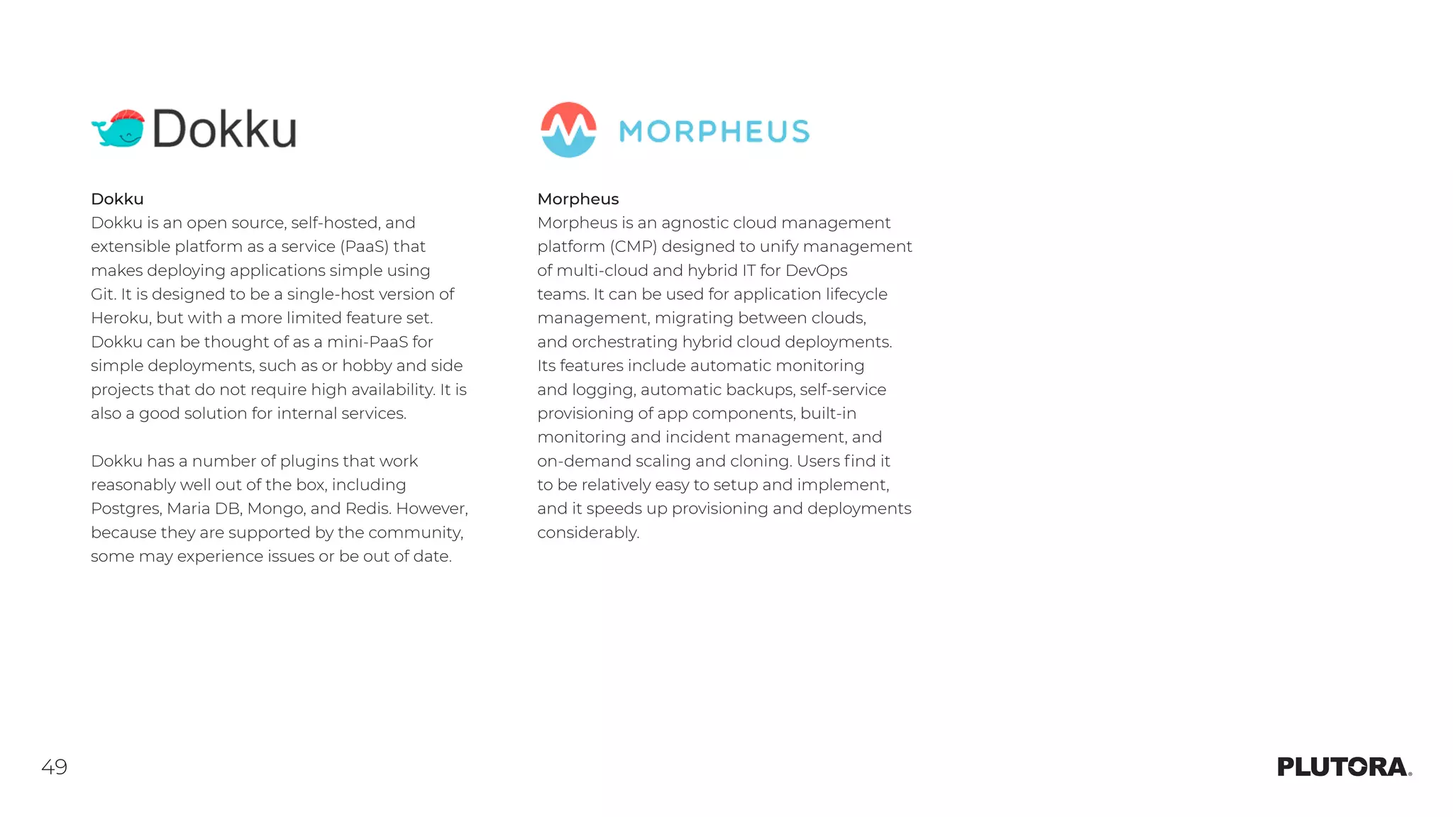 49
Dokku
Dokku is an open source, self-hosted, and
extensible platform as a service (PaaS) that
makes deploying applications simple using
Git. It is designed to be a single-host version of
Heroku, but with a more limited feature set.
Dokku can be thought of as a mini-PaaS for
simple deployments, such as or hobby and side
projects that do not require high availability. It is
also a good solution for internal services.
Dokku has a number of plugins that work
reasonably well out of the box, including
Postgres, Maria DB, Mongo, and Redis. However,
because they are supported by the community,
some may experience issues or be out of date.
Morpheus
Morpheus is an agnostic cloud management
platform (CMP) designed to unify management
of multi-cloud and hybrid IT for DevOps
teams. It can be used for application lifecycle
management, migrating between clouds,
and orchestrating hybrid cloud deployments. 
Its features include automatic monitoring
and logging, automatic backups, self-service
provisioning of app components, built-in
monitoring and incident management, and
on-demand scaling and cloning. Users find it
to be relatively easy to setup and implement,
and it speeds up provisioning and deployments
considerably.
 