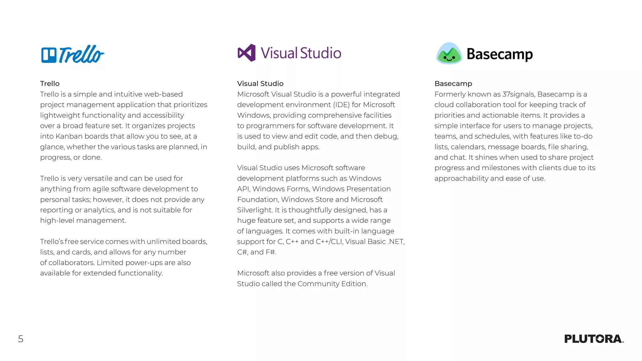 5
Trello
Trello is a simple and intuitive web-based
project management application that prioritizes
lightweight functionality and accessibility
over a broad feature set. It organizes projects
into Kanban boards that allow you to see, at a
glance, whether the various tasks are planned, in
progress, or done.
Trello is very versatile and can be used for
anything from agile software development to
personal tasks; however, it does not provide any
reporting or analytics, and is not suitable for
high-level management.
Trello’s free service comes with unlimited boards,
lists, and cards, and allows for any number
of collaborators. Limited power-ups are also
available for extended functionality.
Visual Studio
Microsoft Visual Studio is a powerful integrated
development environment (IDE) for Microsoft
Windows, providing comprehensive facilities
to programmers for software development. It
is used to view and edit code, and then debug,
build, and publish apps.
Visual Studio uses Microsoft software
development platforms such as Windows
API, Windows Forms, Windows Presentation
Foundation, Windows Store and Microsoft
Silverlight. It is thoughtfully designed, has a
huge feature set, and supports a wide range
of languages. It comes with built-in language
support for C, C++ and C++/CLI, Visual Basic .NET,
C#, and F#.
Microsoft also provides a free version of Visual
Studio called the Community Edition.
Basecamp
Formerly known as 37signals, Basecamp is a
cloud collaboration tool for keeping track of
priorities and actionable items. It provides a
simple interface for users to manage projects,
teams, and schedules, with features like to-do
lists, calendars, message boards, file sharing,
and chat. It shines when used to share project
progress and milestones with clients due to its
approachability and ease of use.
 