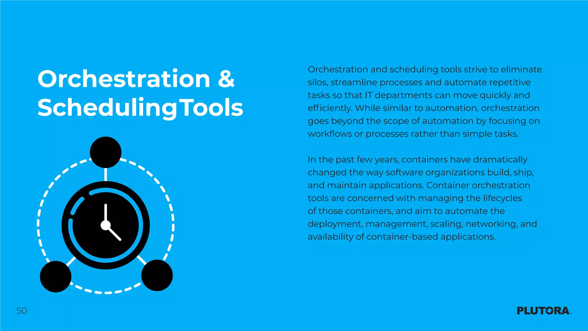 50
Orchestration &
SchedulingTools
Orchestration and scheduling tools strive to eliminate
silos, streamline processes and automate repetitive
tasks so that IT departments can move quickly and
efficiently. While similar to automation, orchestration
goes beyond the scope of automation by focusing on
workflows or processes rather than simple tasks.
In the past few years, containers have dramatically
changed the way software organizations build, ship,
and maintain applications. Container orchestration
tools are concerned with managing the lifecycles
of those containers, and aim to automate the
deployment, management, scaling, networking, and
availability of container-based applications.
 