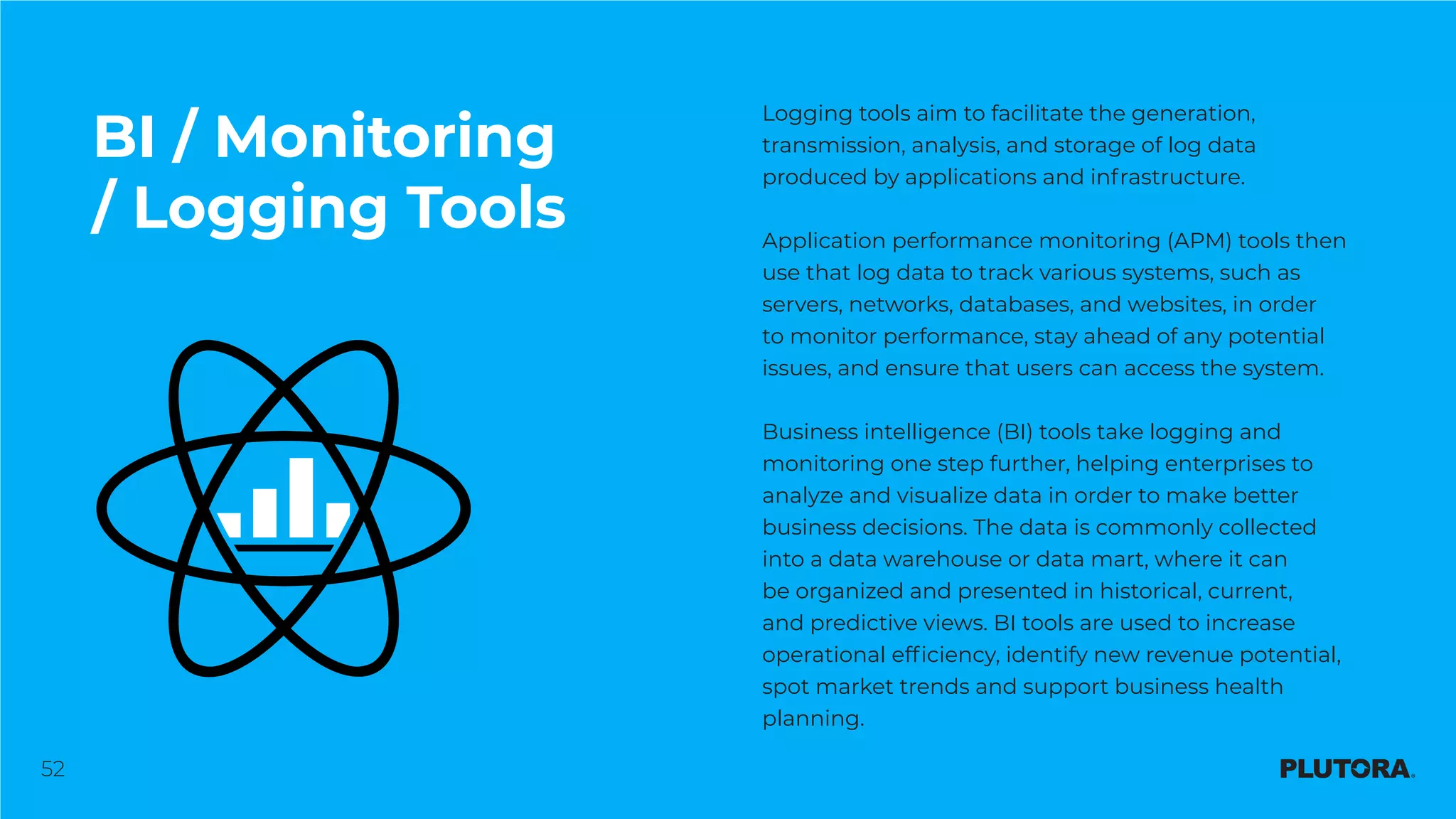 52
BI / Monitoring
/ Logging Tools
Logging tools aim to facilitate the generation,
transmission, analysis, and storage of log data
produced by applications and infrastructure.
Application performance monitoring (APM) tools then
use that log data to track various systems, such as
servers, networks, databases, and websites, in order
to monitor performance, stay ahead of any potential
issues, and ensure that users can access the system.
Business intelligence (BI) tools take logging and
monitoring one step further, helping enterprises to
analyze and visualize data in order to make better
business decisions. The data is commonly collected
into a data warehouse or data mart, where it can
be organized and presented in historical, current,
and predictive views. BI tools are used to increase
operational efficiency, identify new revenue potential,
spot market trends and support business health
planning.
 