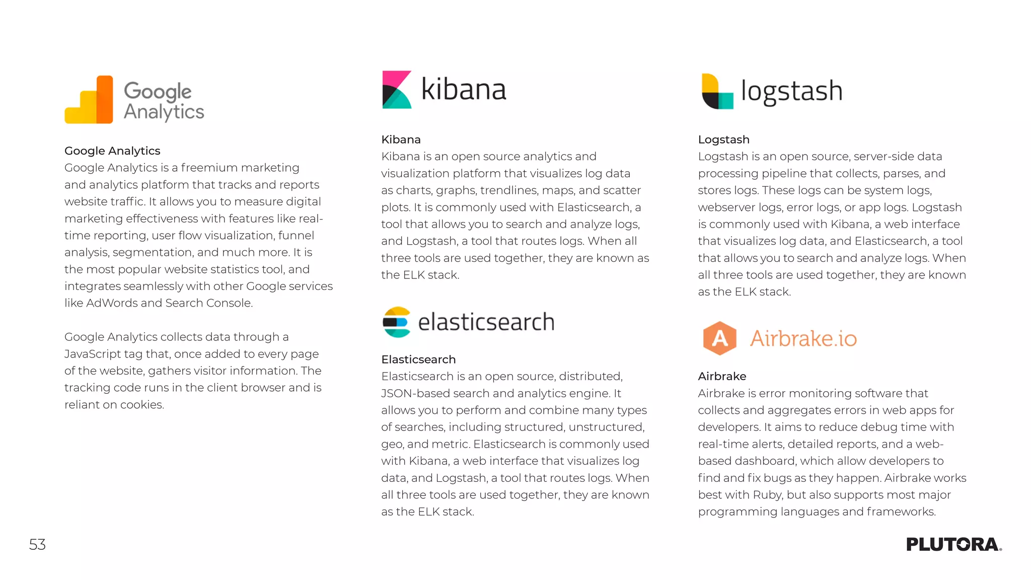 53
Logstash
Logstash is an open source, server-side data
processing pipeline that collects, parses, and
stores logs. These logs can be system logs,
webserver logs, error logs, or app logs. Logstash
is commonly used with Kibana, a web interface
that visualizes log data, and Elasticsearch, a tool
that allows you to search and analyze logs. When
all three tools are used together, they are known
as the ELK stack.
Airbrake
Airbrake is error monitoring software that
collects and aggregates errors in web apps for
developers. It aims to reduce debug time with
real-time alerts, detailed reports, and a web-
based dashboard, which allow developers to
find and fix bugs as they happen. Airbrake works
best with Ruby, but also supports most major
programming languages and frameworks.
Google Analytics
Google Analytics is a freemium marketing
and analytics platform that tracks and reports
website traffic. It allows you to measure digital
marketing effectiveness with features like real-
time reporting, user flow visualization, funnel
analysis, segmentation, and much more. It is
the most popular website statistics tool, and
integrates seamlessly with other Google services
like AdWords and Search Console.
Google Analytics collects data through a
JavaScript tag that, once added to every page
of the website, gathers visitor information. The
tracking code runs in the client browser and is
reliant on cookies.
Kibana
Kibana is an open source analytics and
visualization platform that visualizes log data
as charts, graphs, trendlines, maps, and scatter
plots. It is commonly used with Elasticsearch, a
tool that allows you to search and analyze logs,
and Logstash, a tool that routes logs. When all
three tools are used together, they are known as
the ELK stack.
Elasticsearch
Elasticsearch is an open source, distributed,
JSON-based search and analytics engine. It
allows you to perform and combine many types
of searches, including structured, unstructured,
geo, and metric. Elasticsearch is commonly used
with Kibana, a web interface that visualizes log
data, and Logstash, a tool that routes logs. When
all three tools are used together, they are known
as the ELK stack.
 