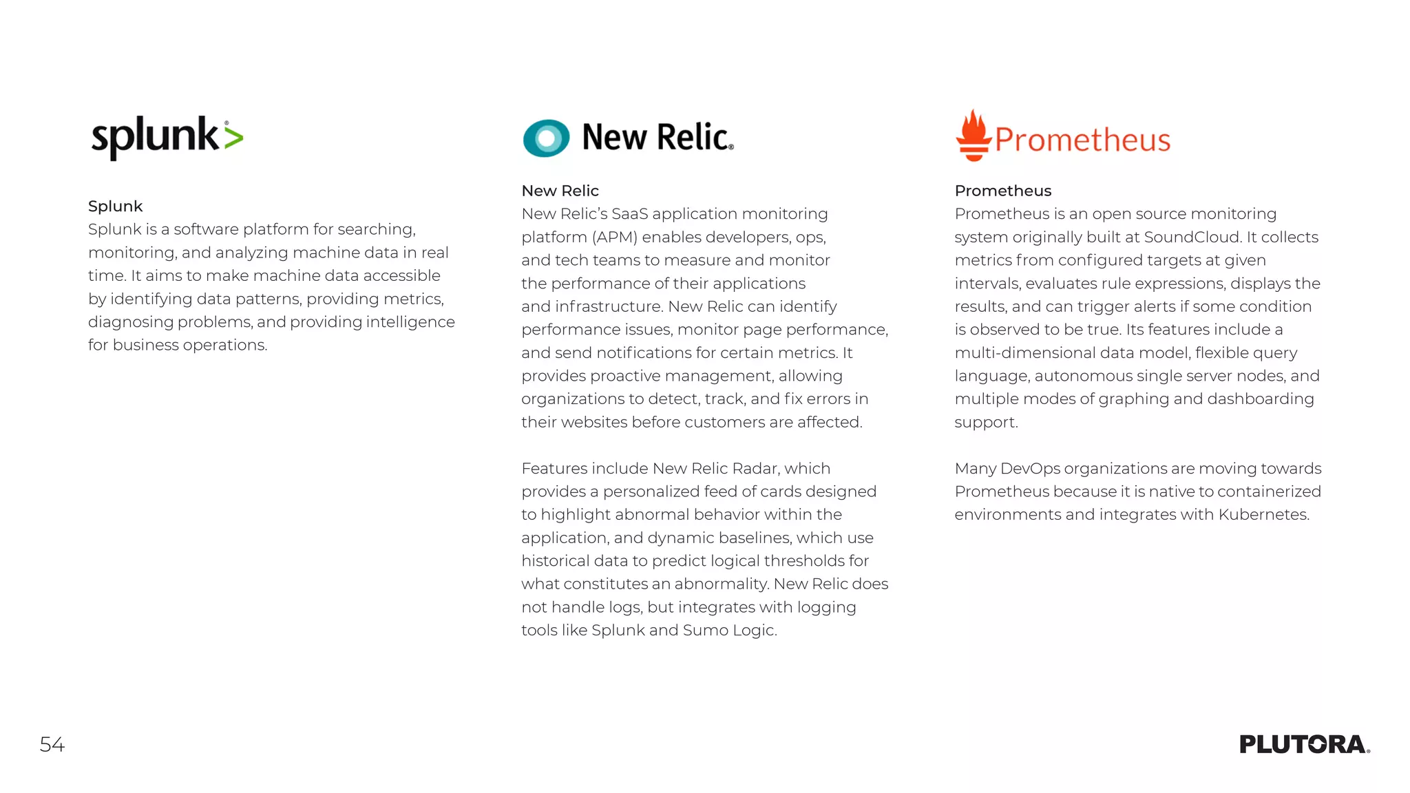 54
Prometheus
Prometheus is an open source monitoring
system originally built at SoundCloud. It collects
metrics from configured targets at given
intervals, evaluates rule expressions, displays the
results, and can trigger alerts if some condition
is observed to be true. Its features include a
multi-dimensional data model, flexible query
language, autonomous single server nodes, and
multiple modes of graphing and dashboarding
support.
Many DevOps organizations are moving towards
Prometheus because it is native to containerized
environments and integrates with Kubernetes.
Splunk
Splunk is a software platform for searching,
monitoring, and analyzing machine data in real
time. It aims to make machine data accessible
by identifying data patterns, providing metrics,
diagnosing problems, and providing intelligence
for business operations.
New Relic
New Relic’s SaaS application monitoring
platform (APM) enables developers, ops,
and tech teams to measure and monitor
the performance of their applications
and infrastructure. New Relic can identify
performance issues, monitor page performance,
and send notifications for certain metrics. It
provides proactive management, allowing
organizations to detect, track, and fix errors in
their websites before customers are affected.
Features include New Relic Radar, which
provides a personalized feed of cards designed
to highlight abnormal behavior within the
application, and dynamic baselines, which use
historical data to predict logical thresholds for
what constitutes an abnormality. New Relic does
not handle logs, but integrates with logging
tools like Splunk and Sumo Logic.
 