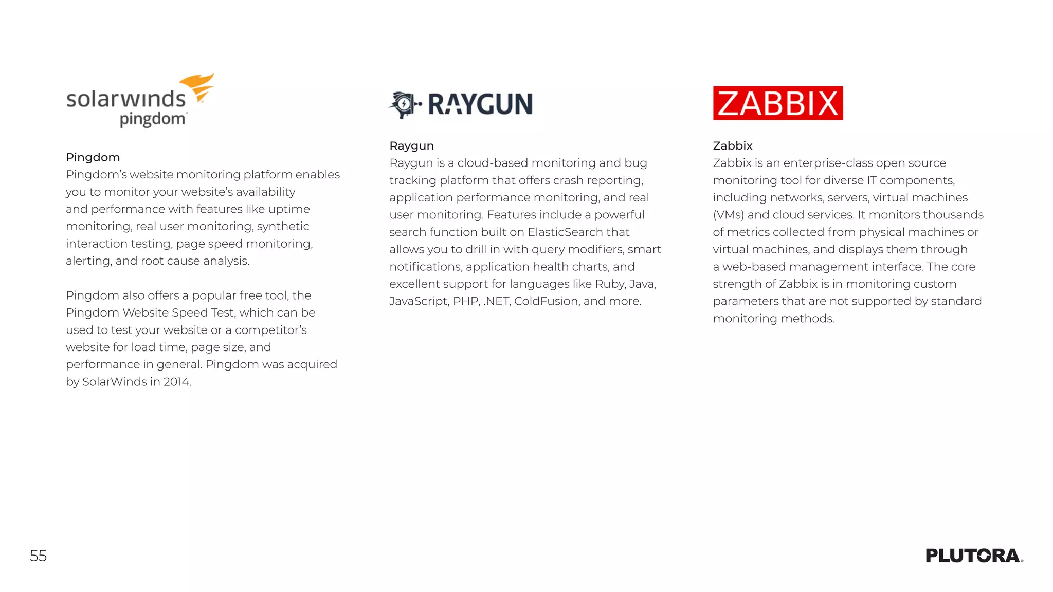 55
Zabbix
Zabbix is an enterprise-class open source
monitoring tool for diverse IT components,
including networks, servers, virtual machines
(VMs) and cloud services. It monitors thousands
of metrics collected from physical machines or
virtual machines, and displays them through
a web-based management interface. The core
strength of Zabbix is in monitoring custom
parameters that are not supported by standard
monitoring methods.
Pingdom
Pingdom’s website monitoring platform enables
you to monitor your website’s availability
and performance with features like uptime
monitoring, real user monitoring, synthetic
interaction testing, page speed monitoring,
alerting, and root cause analysis.
Pingdom also offers a popular free tool, the
Pingdom Website Speed Test, which can be
used to test your website or a competitor’s
website for load time, page size, and
performance in general. Pingdom was acquired
by SolarWinds in 2014.
Raygun
Raygun is a cloud-based monitoring and bug
tracking platform that offers crash reporting,
application performance monitoring, and real
user monitoring. Features include a powerful
search function built on ElasticSearch that
allows you to drill in with query modifiers, smart
notifications, application health charts, and
excellent support for languages like Ruby, Java,
JavaScript, PHP, .NET, ColdFusion, and more.
 