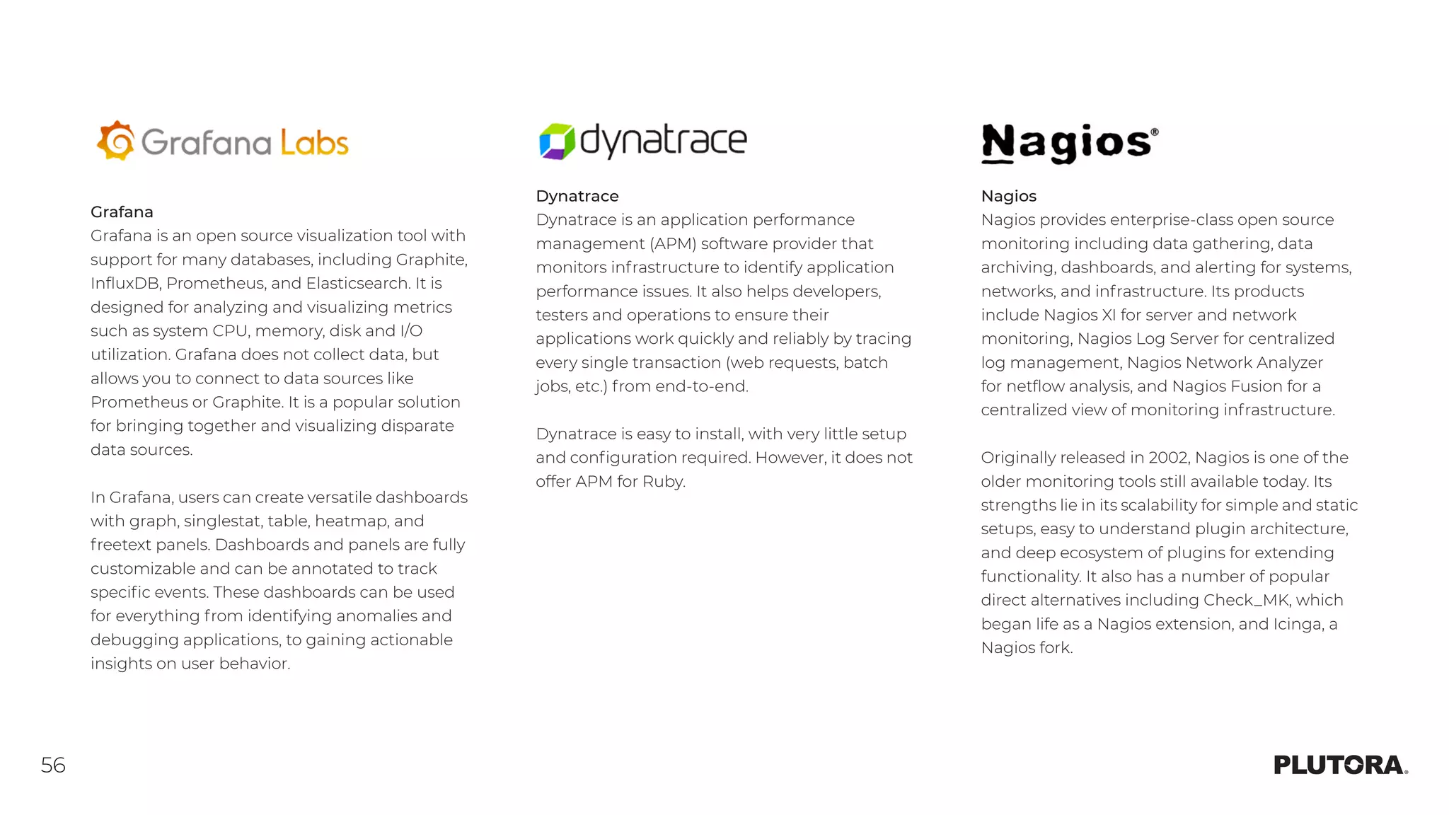 56
Nagios
Nagios provides enterprise-class open source
monitoring including data gathering, data
archiving, dashboards, and alerting for systems,
networks, and infrastructure. Its products
include Nagios XI for server and network
monitoring, Nagios Log Server for centralized
log management, Nagios Network Analyzer
for netflow analysis, and Nagios Fusion for a
centralized view of monitoring infrastructure.
Originally released in 2002, Nagios is one of the
older monitoring tools still available today. Its
strengths lie in its scalability for simple and static
setups, easy to understand plugin architecture,
and deep ecosystem of plugins for extending
functionality. It also has a number of popular
direct alternatives including Check_MK, which
began life as a Nagios extension, and Icinga, a
Nagios fork.
Grafana
Grafana is an open source visualization tool with
support for many databases, including Graphite,
InfluxDB, Prometheus, and Elasticsearch. It is
designed for analyzing and visualizing metrics
such as system CPU, memory, disk and I/O
utilization. Grafana does not collect data, but
allows you to connect to data sources like
Prometheus or Graphite. It is a popular solution
for bringing together and visualizing disparate
data sources.
In Grafana, users can create versatile dashboards
with graph, singlestat, table, heatmap, and
freetext panels. Dashboards and panels are fully
customizable and can be annotated to track
specific events. These dashboards can be used
for everything from identifying anomalies and
debugging applications, to gaining actionable
insights on user behavior.
Dynatrace
Dynatrace is an application performance
management (APM) software provider that
monitors infrastructure to identify application
performance issues. It also helps developers,
testers and operations to ensure their
applications work quickly and reliably by tracing
every single transaction (web requests, batch
jobs, etc.) from end-to-end.
Dynatrace is easy to install, with very little setup
and configuration required. However, it does not
offer APM for Ruby.
 