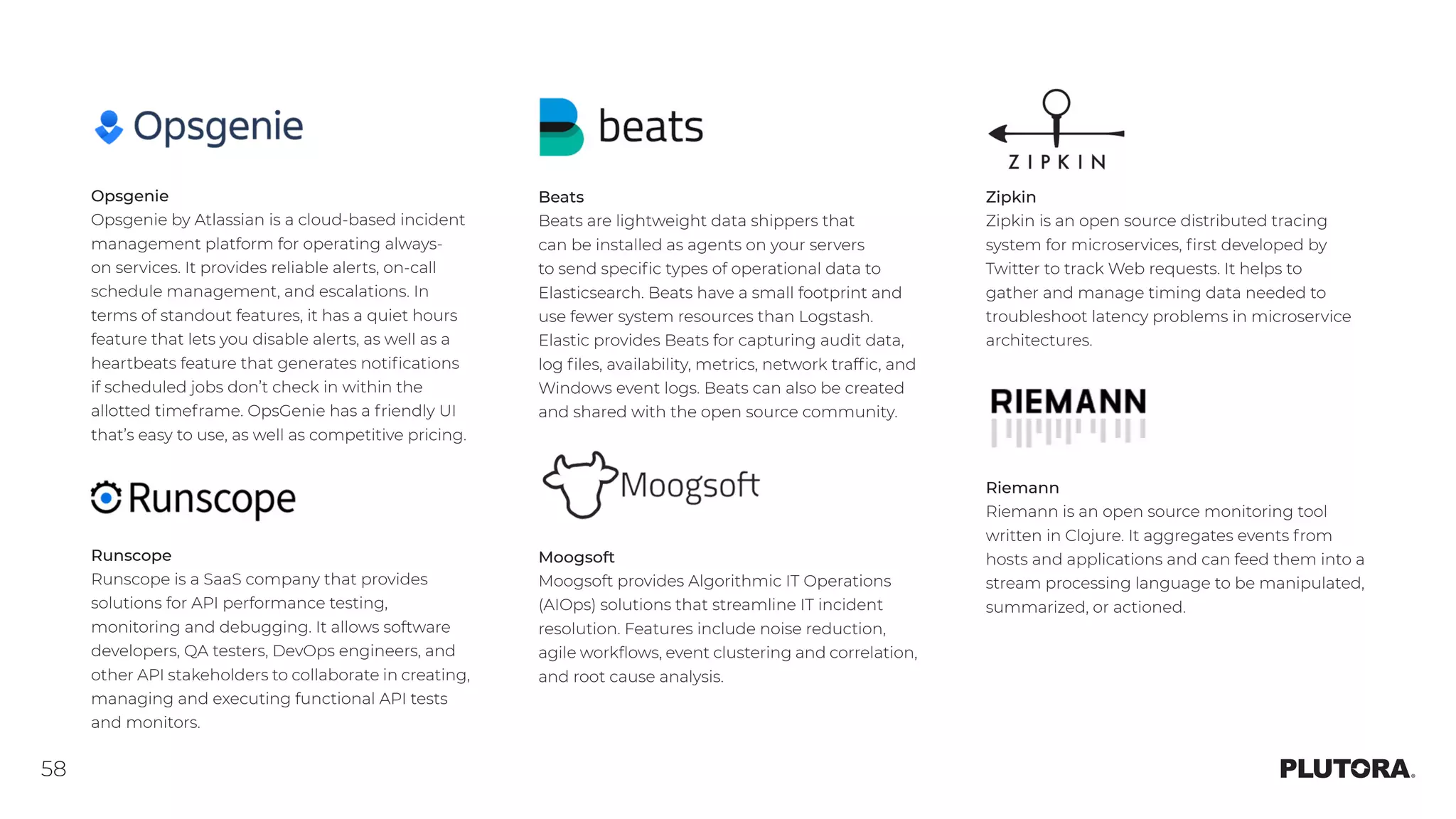 58
Opsgenie
Opsgenie by Atlassian is a cloud-based incident
management platform for operating always-
on services. It provides reliable alerts, on-call
schedule management, and escalations. In
terms of standout features, it has a quiet hours
feature that lets you disable alerts, as well as a
heartbeats feature that generates notifications
if scheduled jobs don’t check in within the
allotted timeframe. OpsGenie has a friendly UI
that’s easy to use, as well as competitive pricing.
Beats
Beats are lightweight data shippers that
can be installed as agents on your servers
to send specific types of operational data to
Elasticsearch. Beats have a small footprint and
use fewer system resources than Logstash.
Elastic provides Beats for capturing audit data,
log files, availability, metrics, network traffic, and
Windows event logs. Beats can also be created
and shared with the open source community.
Zipkin
Zipkin is an open source distributed tracing
system for microservices, first developed by
Twitter to track Web requests. It helps to
gather and manage timing data needed to
troubleshoot latency problems in microservice
architectures.
Riemann
Riemann is an open source monitoring tool
written in Clojure. It aggregates events from
hosts and applications and can feed them into a
stream processing language to be manipulated,
summarized, or actioned.
Moogsoft
Moogsoft provides Algorithmic IT Operations
(AIOps) solutions that streamline IT incident
resolution. Features include noise reduction,
agile workflows, event clustering and correlation,
and root cause analysis.
Runscope
Runscope is a SaaS company that provides
solutions for API performance testing,
monitoring and debugging. It allows software
developers, QA testers, DevOps engineers, and
other API stakeholders to collaborate in creating,
managing and executing functional API tests
and monitors.
 