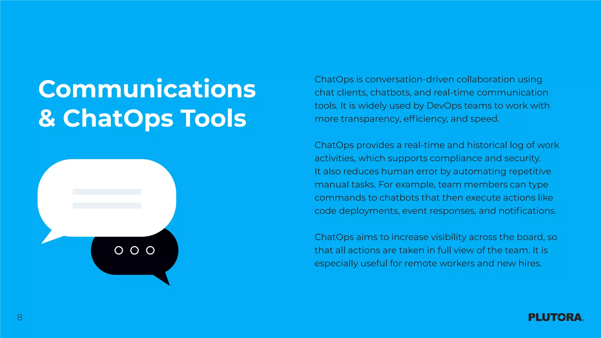 8
Communications
& ChatOps Tools
ChatOps is conversation-driven collaboration using
chat clients, chatbots, and real-time communication
tools. It is widely used by DevOps teams to work with
more transparency, efficiency, and speed.
ChatOps provides a real-time and historical log of work
activities, which supports compliance and security.
It also reduces human error by automating repetitive
manual tasks. For example, team members can type
commands to chatbots that then execute actions like
code deployments, event responses, and notifications.
ChatOps aims to increase visibility across the board, so
that all actions are taken in full view of the team. It is
especially useful for remote workers and new hires.
 