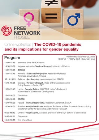 Online workshop | The COVID-19 pandemic
and its implications for gender equality
Program
14.00-14.10
14.10-15.00
15:00-15:05
15.05-15.15
15:15-15:25
15:15-15:25
15:35-15:45
15:45-16:05
16:05-16:10
16:10-16:20
16:20-16:30
16:30-16:40
16:40-16:55
16:40-16:55
Welcome (from BEROC team)
Keynote lecture by Teodora Boneva (University of Zurich)
BREAK
Armenia - Aleksandr Grigoryan, Associate Professor,
American University of Armenia
Belarus - Lev Lvovskiy, senior researcher, BEROC
Georgia - Yaroslava Babych, Head of the Macroeconomic
Policy Research Center, ISET
Latvia - Sergejs Gubins, BICEPS & Latvia’s Parliament
(Committee of Sustainable Development)
Discussion
BREAK
Poland - Monika Oczkowska, Research Economist, CenEA
Russia - Natalya Volchkova, Assistant Professor at New Economic School, Policy
Director at Center for Economic and Financial Research
Ukraine - Olga Kupets, Assistant professor at the Kyiv School of Economics
Discussion
End of workhop
Wednesday, November 25, 2020
14:00PM - 17:00PM (CET, Stockholm time)
 