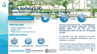 1
Relevant data
Lead partners
Under construction: 144 ha
Homes: 2675
Value: Water circularity showcase
#9.
Filton Airfield (UK)
A former airfield in South Gloucestershire, north of Bristol
Circular solutions for
Urban services Land developers Commercial sector
Relevant sectors
The site was bought by YTL, a large Malaysian
company with global operations, including
Wessex Water in the UK and YTL
Developments (UK) Ltd who are developing
the site.
A masterplan has been approved, but further
evolution of sustainable development ideas to
implement is required.
The investment project (construction began 2018)
includes a strategic Surface Water System (SSW),
ensuring reliable drainage and allow local use of
captured rainwater and water reuse.
Water Materials Energy
 