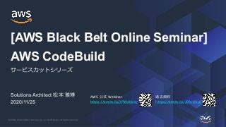 © 2020, Amazon Web Services, Inc. or its Affiliates. All rights reserved.
AWS 公式 Webinar
https://amzn.to/JPWebinar
過去資料
https://amzn.to/JPArchive
Solutions Architect 松本 雅博
2020/11/25
AWS CodeBuild
サービスカットシリーズ
[AWS Black Belt Online Seminar]
 